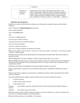– +(operator).
- Scăderea sau
inversarea
semnului
operanzii pot fi doar numerici. Rezultatul este de tipul cel "mai
precis" al operanzilor, ordinea de "precizie" fiind pentru adunare şi
scădere: Byte, Integer, Long, Single, Double, Currency şi Decimal.
Dacă o expresie este Null, rezultatul este Null. O expresie Empty
este considerată ca 0. Pentru excep ii se va studia Help – -(operator).
Operatori de comparare
Rela iile care există între diferite tipuri de entită i se pot eviden ia prin compara ii având una dintre formele
următoare:
result = expression1 comparisonoperator expression2
result = object1 Is object2
result = string Like pattern
unde
result este o variabilă numerică
expression este o expresie oarecare
comparisonoperator este un operator rela ional
object este un nume de obiect
string este o expresie şir oarecare
pattern este o expresie String sau un domeniu de caractere.
Operatorii de comparare sunt cei uzuali: < (mai mic), <= (mai mic sau egal), > (mai mare), >= (mai mare sau egal),
= (egal), <> (diferit, neegal).
Rezultatul este True (dacă este adevărată rela ia), False (dacă rela ia este neadevărată), Null (dacă cel pu in un
operand este Null).
Operatorul Is produce True dacă variabilele se referă la acelaşi obiect şi False în caz contrar.
Operatorul Like compară două şiruri cu observa ia că al doilea tremen este un şablon. Prin urmare rezultatul este
True dacă primul şir operand este format după şablon, False în caz contrar. Atunci când un operand este Null,
rezultatul este tot Null.
Comportarea operatorului Like depinde de instruc iunea Option Compare, care poate fi:
Option Compare Binary, ordinea este cea a reprezentării interne binare, determinată în Windows de codul de
pagină.
Option Compare Text, compararea este insenzitivă la capitalizarea textului, ordinea este determinată de setările
locale ale sistemului.
Construc ia şablonului poate cuprinde caractere wildcard, liste de caractere, domenii de caractere:
? un caracter oarecare
* oricâte caractere (chiar nici unul)
# o cifră oarecare (0–9).
[charlist] oricare dintre caracterele enumerate în listă, un domeniu de litere poate fi dat prin utilizarea
cratimei.
[!charlist] orice caracter care nu este în listă
Observa ie. Pentru a utiliza în şablon caracterele speciale cu valoare de wildcard se vor utiliza construc ii de tip
listă: [[], [?] etc. Paranteza dreapta va fi indicată singură: ].
Pentru alte observa ii utile se va studia Help – Like operator.
 