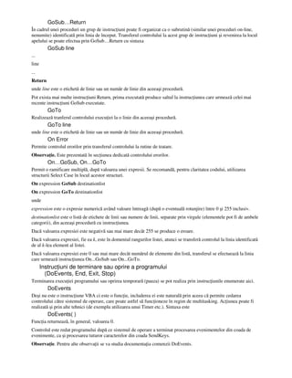 GoSub…Return
În cadrul unei proceduri un grup de instruc iuni poate fi organizat ca o subrutină (similar unei proceduri on-line,
nenumite) identificată prin linia de început. Transferul controlului la acest grup de instruc iuni şi revenirea la locul
apelului se poate efectua prin GoSub…Return cu sintaxa
GoSub line
...
line
...
Return
unde line este o etichetă de linie sau un număr de linie din aceeaşi procedură.
Pot exista mai multe instruc iuni Return, prima executată produce saltul la instruc iunea care urmează celei mai
recente instruc iuni GoSub executate.
GoTo
Realizează tranferul controlului execu iei la o linie din aceeaşi procedură.
GoTo line
unde line este o etichetă de linie sau un număr de linie din aceeaşi procedură.
On Error
Permite controlul erorilor prin transferul controlului la rutine de tratare.
Observa ie. Este prezentată în sec iunea dedicată controlului erorilor.
On…GoSub, On…GoTo
Permit o ramificare multiplă, după valoarea unei expresii. Se recomandă, pentru claritatea codului, utilizarea
structurii Select Case în locul acestor structuri.
On expression GoSub destinationlist
On expression GoTo destinationlist
unde
expression este o expresie numerică având valoare întreagă (după o eventuală rotunjire) între 0 şi 255 inclusiv.
destinationlist este o listă de etichete de linii sau numere de linii, separate prin virgule (elementele pot fi de ambele
categorii), din aceeaşi procedură cu instruc iunea.
Dacă valoarea expresiei este negativă sau mai mare decât 255 se produce o eroare.
Dacă valoarea expresiei, fie ea k, este în domeniul rangurilor listei, atunci se transferă controlul la linia identificată
de al k-lea element al listei.
Dacă valoarea expresiei este 0 sau mai mare decât numărul de elemente din listă, transferul se efectuează la linia
care urmează instruc iunea On...GoSub sau On...GoTo.
Instruc iuni de terminare sau oprire a programului
(DoEvents, End, Exit, Stop)
Terminarea execu iei programului sau oprirea temporară (pauza) se pot realiza prin instruc iunile enumerate aici.
DoEvents
Deşi nu este o instruc iune VBA ci este o func ie, includerea ei este naturală prin aceea că permite cedarea
controlului către sistemul de operare, care poate astfel să func ioneze în regim de multitasking. Ac iunea poate fi
realizată şi prin alte tehnici (de exemplu utilizarea unui Timer etc.). Sintaxa este
DoEvents( )
Func ia returnează, în general, valoarea 0.
Controlul este redat programului după ce sistemul de operare a terminat procesarea evenimentelor din coada de
evenimente, ca şi procesarea tuturor caracterelor din coada SendKeys.
Observa ie. Pentru alte observa ii se va studia documenta ia comenzii DoEvents.
 