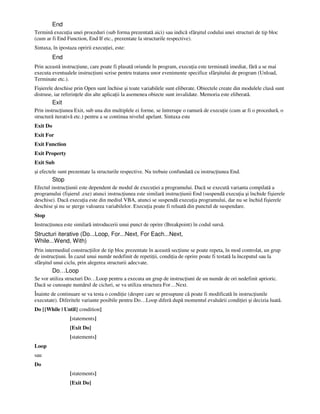 End
Termină execu ia unei proceduri (sub forma prezentată aici) sau indică sfârşitul codului unei structuri de tip bloc
(cum ar fi End Function, End If etc., prezentate la structurile respective).
Sintaxa, în ipostaza opririi execu iei, este:
End
Prin această instruc iune, care poate fi plasată oriunde în program, execu ia este terminată imediat, fără a se mai
executa eventualele instruc iuni scrise pentru tratarea unor evenimente specifice sfârşitului de program (Unload,
Terminate etc.).
Fişierele deschise prin Open sunt închise şi toate variabilele sunt eliberate. Obiectele create din modulele clasă sunt
distruse, iar referin ele din alte aplica ii la asemenea obiecte sunt invalidate. Memoria este eliberată.
Exit
Prin instruc iunea Exit, sub una din multiplele ei forme, se întrerupe o ramură de execu ie (cum ar fi o procedură, o
structură iterativă etc.) pentru a se continua nivelul apelant. Sintaxa este
Exit Do
Exit For
Exit Function
Exit Property
Exit Sub
şi efectele sunt prezentate la structurile respective. Nu trebuie confundată cu instruc iunea End.
Stop
Efectul instruc iunii este dependent de modul de execu iei a programului. Dacă se execută varianta compilată a
programului (fişierul .exe) atunci instruc iunea este similară instruc iunii End (suspendă execu ia şi închide fişierele
deschise). Dacă execu ia este din mediul VBA, atunci se suspendă execu ia programului, dar nu se închid fişierele
deschise şi nu se şterge valoarea variabilelor. Execu ia poate fi reluată din punctul de suspendare.
Stop
Instruc iunea este similară introducerii unui punct de oprire (Breakpoint) în codul sursă.
Structuri iterative (Do...Loop, For...Next, For Each...Next,
While...Wend, With)
Prin intermediul construc iilor de tip bloc prezentate în această sec iune se poate repeta, în mod controlat, un grup
de instruc iuni. În cazul unui număr nedefinit de repeti ii, condi ia de oprire poate fi testată la începutul sau la
sfârşitul unui ciclu, prin alegerea structurii adecvate.
Do…Loop
Se vor utiliza structuri Do…Loop pentru a executa un grup de instruc iuni de un număr de ori nedefinit aprioric.
Dacă se cunoaşte numărul de cicluri, se va utiliza structura For…Next.
Înainte de continuare se va testa o condi ie (despre care se presupune că poate fi modificată în instruc iunile
executate). Diferitele variante posibile pentru Do…Loop diferă după momentul evaluării condi iei şi decizia luată.
Do [{While | Until} condition]
[statements]
[Exit Do]
[statements]
Loop
sau
Do
[statements]
[Exit Do]
 