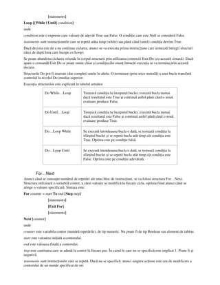 [statements]
Loop [{While | Until} condition]
unde
condition este o expresie care valoare de adevăr True sau False. O condi ie care este Null se consideră False.
statements sunt instruc iounile care se repetă atâta timp (while) sau până când (until) condi ia devine True.
Dacă decizia este de a nu continua ciclarea, atunci se va executa prima instruc iune care urmează întregii structuri
(deci de după linia care începe cu Loop).
Se poate abandona ciclarea oriunde în corpul structurii prin utilizarea comenzii Exit Do (cu această sintaxă). Dacă
apare o comandă Exit Do se poate omite chiar şi condi ia din enun întrucât execu ia se va termina prin această
decizie.
Structurile Do pot fi inserate (dar complet) unele în altele. O terminare (prin orice metodă) a unei bucle transferă
controlul la nivelul Do imediat superior.
Execu ia structurilor este explicată în tabelul următor
Do While…Loop Testează condi ia la începutul buclei, execută bucla numai
dacă rezultatul este True şi continuă astfel până când o nouă
evaluare produce False.
Do Until…Loop Testează condi ia la începutul buclei, execută bucla numai
dacă rezultatul este False şi continuă astfel până când o nouă
evaluare produce True.
Do…Loop While Se execută întotdeauna bucla o dată, se testează condi ia la
sfârşitul buclei şi se repetă bucla atât timp cât condi ia este
True. Oprirea este pe condi ie falsă.
Do…Loop Until Se execută întotdeauna bucla o dată, se testează condi ia la
sfârşitul buclei şi se repetă bucla atât timp cât condi ia este
False. Oprirea este pe condi ie adevărată.
For…Next
Atunci când se cunoaşte numărul de repetări ale unui bloc de instruc iuni, se va folosi structura For…Next.
Structura utilizează o variabilă contor, a cărei valoare se modifică la fiecare ciclu, oprirea fiind atunci când se
atinge o valoare specificată. Sintaxa este:
For counter = start To end [Step step]
[statements]
[Exit For]
[statements]
Next [counter]
unde
counter este variabila contor (numără repetările), de tip numeric. Nu poate fi de tip Boolean sau element de tablou.
start este valoarea ini ială a contorului.
end este valoarea finală a contorului.
step este cantitatea care se adună la contor la fiecare pas. În cazul în care nu se specifică este implicit 1. Poate fi şi
negativă.
statements sunt instruc iunile care se repetă. Dacă nu se specifică, atunci singura ac iune este cea de modificare a
contorului de un număr specificat de ori.
 