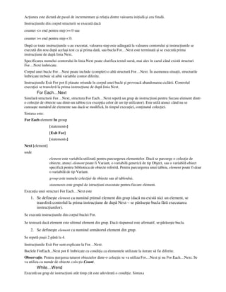 Ac iunea este dictată de pasul de incrementare şi rela ia dintre valoarea ini ială şi cea finală.
Instruc iunile din corpul structurii se execută dacă
counter <= end pentru step >= 0 sau
counter >= end pentru step < 0.
După ce toate instruc iunile s-au executat, valoarea step este adăugată la valoarea contorului şi instruc iunile se
execută din nou după acelaşi test ca şi prima dată, sau bucla For…Next este terminată şi se execută prima
instruc iune de după linia Next.
Specificarea numelui contorului în linia Next poate clarifica textul sursă, mai ales în cazul când există structuri
For…Next îmbricate.
Corpul unei bucle For…Next poate include (complet) o altă structură For…Next. În asemenea situa ii, structurile
îmbricate trebuie să aibă variabile contor diferite.
Instruc iunile Exit For pot fi plasate oriunde în corpul unei bucle şi provoacă abandonarea ciclării. Controlul
execu iei se transferă la prima instruc iune de după linia Next.
For Each…Next
Similară structurii For…Next, structura For Each…Next repetă un grup de instruc iuni pentru fiecare element dintr-
o colec ie de obiecte sau dintr-un tablou (cu excep ia celor de un tip utilizator). Este utilă atunci când nu se
cunoaşte numărul de elemente sau dacă se modifică, în timpul execu iei, con inutul colec iei.
Sintaxa este:
For Each element In group
[statements]
[Exit For]
[statements]
Next [element]
unde
element este variabila utilizată pentru parcurgerea elementelor. Dacă se parcurge o colec ie de
obiecte, atunci element poate fi Variant, o variabilă generică de tip Object, sau o variabilă obiect
specifică pentru biblioteca de obiecte referită. Pentru parcurgerea unui tablou, element poate fi doar
o variabilă de tip Variant.
group este numele colec iei de obiecte sau al tabloului.
statements este grupul de istruc iuni executate pentru fiecare element.
Execu ia unei structuri For Each…Next este
1. Se defineşte element ca numind primul element din grup (dacă nu există nici un element, se
transferă controlul la prima instruc iune de după Next – se părăseşte bucla fără executarea
instruc iunilor).
Se execută instruc iunile din corpul buclei For.
Se testează dacă element este ultimul element din grup. Dacă răspunsul este afirmatif, se părăseşte bucla.
2. Se defineşte element ca numind următorul element din grup.
Se repetă paşii 2 până la 4.
Instruc iunile Exit For sunt explicate la For…Next.
Buclele ForEach...Next pot fi îmbricate cu condi ia ca elementele utilizate la iterare să fie diferite.
Observa ie. Pentru ştergerea tuturor obiectelor dintr-o colec ie se va utiliza For…Next şi nu For Each…Next. Se
va utiliza ca număr de obiecte colec ie.Count.
While…Wend
Execută un grup de instruc iuni atât timp cât este adevărată o condi ie. Sintaxa
 
