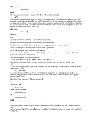 While condition
[statements]
Wend
Este recomandat să se utilizeze o structură Do…Loop în locul acestei structuri.
With
Programarea orientată pe obiecte produce, datorită calificărilor succesive, construc ii foarte complexe atunci când
se numesc proprietă ile unui obiect. În cazul modificărilor succesive ale mai multor proprietă i ale aceluiaşi obiect,
repetarea zonei de calificare poate produce erori de scriere şi conduce la un text greu de citit. Codul este simplificat
prin utilizarea structurii With…End With. O asemenea structură execută o serie de instruc iuni pentru un obiect sau
pentru o variabilă de tip utilizator. Sintaxa este:
With object
[statements]
End With
unde
object este numele unui obiect sau a unui tip definit de utilizator
statements sunt instruc iunile care se execută pentru entitatea precizată.
Permi ând omiterea recalificărilor din referin ele la obiectul precizat, orice construc ie de tipul
".nume" este interpretată în instruc iunile structurii drept "object.nume".
Într-un bloc With nu se poate schimba obiectul procesat.
La plasarea unui bloc With în interiorul altui bloc With, obiectul extern este mascat complet, deci calificările
eventuale la acest obiect vor fi efectuate.
Nu se recomandă saltul în şi dintr-un bloc With.
Structuri de decizie (If…Then…Else, Select Case)
Ramificarea firului execu iei după rezultatul verificării unei condi ii este o necesitate frecventă în orice
implementare.
Pe lângă structurile prezentate, se pot utiliza trei func ii care realizează alegeri în mod liniarizat (pe o linie de cod):
Choose(), Iif(), Switch().
If…Then…Else
O asemenea structură, întâlnită de altfel în toate limbajele de programare, execută un grup de instruc iuni ca
răspuns la îndeplinirea unei condi ii (compusă sau nu din mai multe condi ii testate secven ial). Sintaxa permite o
mare varietate de forme:
If condition Then [statements] [Else elsestatements]
sau
If condition Then
[statements]
[ElseIf condition-n Then
[elseifstatements] ...
[Else
[elsestatements]]
End If
unde
condition are una din formele: expresie numerică sau şir care se poate evalua True sau False (Null este interpretat
False);
expresie de forma TypeOf objectname Is objecttype, evaluată True dacă objectname este de tipul obiect specificat
în objecttype.
 