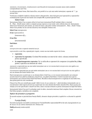 statements, elsestatements, elseifstatements sunt blocurile de instruc iuni executate atunci când condi iile
corespunzătoare sunt True.
La utilizarea primei forme, fără clauza Else, este posibil să se scrie mai multe instruc iuni, separate de ":", pe
aceeaşi linie.
Verificarea condi iilor implică evaluarea tuturor subexpresiilor, chiar dacă prin jocul operanzilor şi operatorilor
rezultatul poate fi precizat mai înainte (de exemplu OR cu primul operand True).
Select Case
Instruc iunea Select Case se poate utiliza în locul unor instruc iuni ElseIf multiple (dintr-o structură
If…Then…ElseIf) atunci când se compară aceeaşi expresie cu mai multe valori, diferite între ele. Instruc iunea
Select Case furnizează, prin urmare, un sistem de luare a deciziilor similar instruc iunii If…Then…ElseIf. Totuşi,
Select Case produce un un cod mai eficient şi mai inteligibil. Sintaxa este:
Select Case testexpression
[Case expressionlist-n
[statements-n]] ...
[Case Else
[elsestatements]]
End Select
unde
testexpression este o expresie numerică sau şir.
expressionlist-n este lista, separată prin virgule, a uneia sau mai multe expresii de forma:
• expression.
• expression To expression. Cuvântul To introduce un interval de valori, valoarea minimă fiind
prima specificată.
• Is comparisonoperator expression. Se va utiliza Is cu operatori de comparare (exceptând Is şi Like)
pentru a specifica un domeniu de valori.
statements-n reprezintă una sau mai multe instruc iuni care se vor executa dacă testexpression este egală cu un
element din expressionlist-n.
elsestatements reprezintă una sau mai multe instruc iuni care se vor executa dacă testexpression nu este egală cu
nici un element din listele liniilor Case.
Dacă testexpression se potriveşte cu un element dintr-o listă Case, se vor executa instruc iunile care urmează
această clauză Case până la următoarea clauză Case, sau până la End Select. Control execu iei trece apoi la
instruc iunea care urmează liniei finale End Select. Rezultă că dacă testexpression se regăseşte în mai multe liste,
doar prima potrivire este considerată.
Clauza Case Else are semnifica ia uzuală "altfel, în rest, în caz contrar etc.", adică introduce instruc iunile care se
execută atunci când expresia de test nu se potriveşte nici unui element din listele clauzelor Else. Dacă aceasta este
situa ia şi nu este specificată o clauză Case Else, atunci execu ia urmează cu prima instruc iune de după End Select.
Instruc iunile Select Case pot fi scufundate unele în altele, structurile interioare fiind complete (fiecare structură are
End Select propriu, includerea este completă).
Apeluri de proceduri şi programe
În această sec iune se prezintă doar func ia Shell(), deoarece despre proceduri şi apelul lor s-a discutat în capitolul
1.
Func ia Shell()
Execută un program executabil şi returnează un Variant(Double) reprezentând ID-ul de task al programului în caz
de succes; în caz contrar returnează zero. Sintaxa este
Shell(pathname[,windowstyle])
unde
 