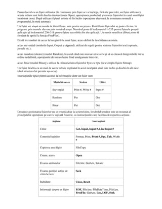 Pentru lucrul cu un fişier utilizator (în continuare prin fişier se va în elege, fără alte precizări, un fişier utilizator)
acesta trebuie mai întâi deschis (instruc iunea Open), opera iunea producând şi crearea fişierului în cazul unui fişier
inexistent (nou). După utilizare fişierul trebuie să fie închis (opera iune efectuată, la terminarea normală a
programului, în mod automat).
Un fişier are ataşat un număr de identificare, unic pentru un proces. Identificare fişierului se poate efectua, în
program, prin numele său sau prin numărul ataşat. Numărul poate fi în domeniul 1–255 pentru fişierele proprii
aplica iei şi în domeniul 256–511 pentru fişiere accesibile din alte aplica ii. Un număr neutilizat (liber) poate fi
furnizat de apelul la func ia FreeFile().
Există trei moduri de acces la înregistrările unui fişier, acces definit la deschiderea acestuia.
acces secven ial (modurile Input, Output şi Append), utilizat de regulă pentru scrierea fişierelor text (rapoarte,
jurnale etc.);
acces raandom (aleator) (modul Random), în cazul când este necesar să se scrie şi să se citească înregistrările într-o
ordine nedefinită, opera iunile de intrare/ieşire fiind amalgamate între ele;
acces binar (modul Binary), utilizat la citirea/scrierea fişierelor byte cu byte (de exemplu fişiere bitmap).
Un fişier deschis cu un mod de acces trebuie exploatat în acest mod până când este închis şi deschis în alt mod
(dacă structura lui permite aşa ceva).
Instruc iunile tipice pentru accesul la informa iile dintr-un fişier sunt
Modul de acces Scriere Citire
Secven ial Print #, Write # Input #
Random Put Get
Binar Put Get
Deoarece gestionarea fişierelor nu se rezumă doar la scriere/citire, în tabelul următor este un rezumat al
principalelor opera iuni pe care le suportă fişierele, cu instruc iunile care facilitează respectiva ac iune.
Ac iune Instruc iuni
Citire Get, Input, Input #, Line Input #
Controlul ieşirilor Format, Print, Print #, Spc, Tab, Width
#
Copierea unui fişier FileCopy
Creare, acces Open
Fixarea atributelor FileAttr, GetAttr, SetAttr
Fixarea pozi iei active de
citire/scriere
Seek
Inchidere Close, Reset
Informa ii despre un fişier EOF, FileAttr, FileDateTime, FileLen,
FreeFile, GetAttr, Loc, LOF, Seek
 