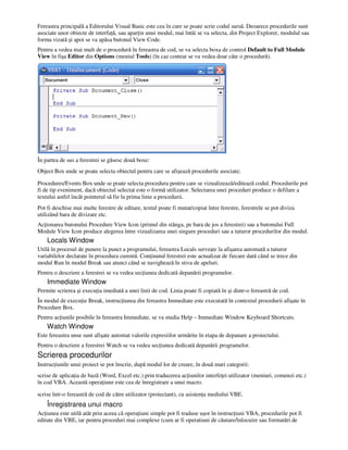 Fereastra principală a Editorului Visual Basic este cea în care se poate scrie codul sursă. Deoarece procedurile sunt
asociate unor obiecte de interfa ă, sau apar in unui modul, mai întâi se va selecta, din Project Explorer, modulul sau
forma vizată şi apoi se va apăsa butonul View Code.
Pentru a vedea mai mult de o procedură în fereastra de cod, se va selecta boxa de control Default to Full Module
View în fişa Editor din Options (meniul Tools) (în caz contrar se va vedea doar câte o procedură).
În partea de sus a ferestrei se găsesc două boxe:
Object Box unde se poate selecta obiectul pentru care se afişează procedurile asociate;
Procedures/Events Box unde se poate selecta procedura pentru care se vizualizează/editează codul. Procedurile pot
fi de tip eveniment, dacă obiectul selectat este o formă utilizator. Selectarea unei proceduri produce o defilare a
textului astfel încât pointerul să fie la prima linie a procedurii.
Pot fi deschise mai multe ferestre de editare, textul poate fi mutat/copiat între ferestre, ferestrele se pot diviza
utilizând bara de divizare etc.
Ac ionarea butonului Procedure View Icon (primul din stânga, pe bara de jos a ferestrei) sau a butonului Full
Module View Icon produce alegerea între vizualizarea unei singure proceduri sau a tuturor procedurilor din modul.
Locals Window
Utilă în procesul de punere la punct a programului, fereastra Locals serveşte la afişarea automată a tuturor
variabilelor declarate în procedura curentă. Con inutul ferestrei este actualizat de fiecare dată când se trece din
modul Run în modul Break sau atunci când se navighează în stiva de apeluri.
Pentru o descriere a ferestrei se va vedea sec iunea dedicată depanării programelor.
Immediate Window
Permite scrierea şi execu ia imediată a unei linii de cod. Linia poate fi copiată în şi dintr-o fereastră de cod.
În modul de execu ie Break, instruc iunea din fereastra Immediate este executată în contextul procedurii afişate în
Procedure Box.
Pentru ac iunile posibile în fereastra Immediate, se va studia Help – Immediate Window Keyboard Shortcuts.
Watch Window
Este fereastra unse sunt afişate automat valorile expresiilor urmărite în etapa de depanare a proiectului.
Pentru o descriere a ferestrei Watch se va vedea sec iunea dedicată depanării programelor.
Scrierea procedurilor
Instruc iunile unui proiect se pot înscrie, după modul lor de creare, în două mari categorii:
scrise de aplica ia de bază (Word, Excel etc.) prin traducerea ac iunilor interfe ei utilizator (meniuri, comenzi etc.)
în cod VBA. Această opera iune este cea de înregistrare a unui macro.
scrise într-o fereastră de cod de către utilizator (proiectant), cu asisten a mediului VBE.
Înregistrarea unui macro
Ac iunea este utilă atât prin aceea că opera iuni simple pot fi traduse uşor în instruc iuni VBA, procedurile pot fi
editate din VBE, iar pentru proceduri mai complexe (cum ar fi operatiuni de căutare/înlocuire sau formatări de
 