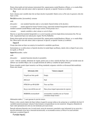 Pentru observa iile privind ac iunea instruc iunii Get, separat pentru modul Random şi Binary, se va studia Help -
Get. Observa iile sunt utile atunci când se operează, în special, cu tipurile Variant şi cu tablouri.
Put
Scrie valoarea unei variabile date într-un fişier deschis în prealabil. Datele scrise cu Put sunt, în general, citite din
fişier cu Get.
Put [#]filenumber, [recnumber], varname
unde
filenumber este numărul fişierului unde se scriu datele (fişierul trebuie să fie deschis);
recnumber număr op ional în format Variant (Long), reprezintă numărul înregistrării (modul Random) sau
numărul octetului (modul Binary) unde începe scrierea. Prima pozi ie este 1.
varname numele variabilei a cărei valoare se scrie în fişier.
Dacă nu se specifică numărul înregistrării se va scrie în pozi ia activă de după ultima instruc iune Get, Put sau
Seek. Argumentul lipsă este indicat prin virgule: Put #4,,FileBuffer.
Pentru observa iile privind ac iunea instruc iunii Put, separat pentru modul Random şi Binary, se va studia Help -
Put. Observa iile sunt utile atunci când se operează, în special, cu tipurile Variant şi cu tablouri.
Input #
Citeşte date dintr-un fişier secven ial şi le transferă în variabilele specificate.
Instruc iunea se va utiliza doar cu fişierele deschise în modul Input sau Binary, datele citite cu Input # sunt scrise,
de regulă, cu Write #.
Input #filenumber, varlist
unde
filenumber numărul fişierului (deschis în prealabil);
varlist listă de variabile, delimitate de virgule, pentru care se citesc valorile din fişier. Nu se pot include nume de
tablouri sau variabile Object, dar se acceptă elemente de tablou şi variabiel de tipuri utilizator.
Pentru situa iile uzuale (tipuri numerice sau String standarde) asignarea valorilor se efectuează fără modificări.
Pentru alte situa ii:
Informa ia citită Valoarea asignată
Virgulă sau linie goală Empty
#NULL# Null
#TRUE# sau #FALSE# True sau False
#yyyy-mm-dd hh:mm:ss# Data şi/sau timpul reprezentat de expresie
#ERROR errornumber# errornumber (variabila este un Variant
considerat drept eroare)
Ghilimelele duble (" ") sunt ignorate în şirul de intrare.
Pentru o citire corectă, datele din fişier trebuie să apară în aceeaşi ordine şi de acelaşi tip cu variabilele din listă. O
variabilă numerică primeşte valoarea 0 dacă intrarea corespunzătoare nu este numerică. Atingerea sfârşitului de
fişier când opera iunea de citire nu este încheiată, provoacă eroare.
Întrucât utilizarea fişierelor este, în mod uzual, aceea de memorare controlată a unor informa ii (şi nu aceea de a
descifra informa ii scrise într-o structură necunoscută), se recomandă scrierea cu Write # în cazul utilizării
ulterioare a comenzii Input #.
Func ia Input()
 