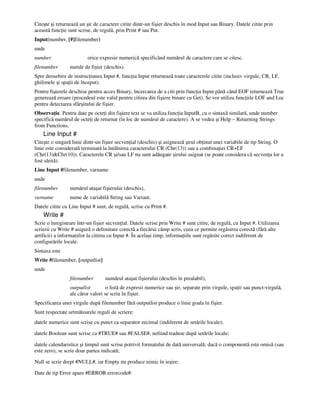 Citeşte şi returnează un şir de caractere citite dintr-un fişier deschis în mod Input sau Binary. Datele citite prin
această func ie sunt scrise, de regulă, prin Print # sau Put.
Input(number, [#]filenumber)
unde
number orice expresie numerică specificând numărul de caractere care se citesc.
filenumber număr de fişier (deschis).
Spre deosebire de instruc iunea Input #, func ia Input returnează toate caracterele citite (inclusiv virgule, CR, LF,
ghilimele şi spa ii de început).
Pentru fişierele deschise pentru acces Binary, încercarea de a citi prin func ia Input până când EOF returnează True
generează eroare (procedeul este valid pentru citirea din fişiere binare cu Get). Se vor utiliza func iile LOF and Loc
pentru detectarea sfârşitului de fişier.
Observa ie. Pentru date pe octe i din fişiere text se va utiliza func ia InputB, cu o sintaxă similară, unde number
specifică numărul de octe i de returnat (în loc de numărul de caractere). A se vedea şi Help – Returning Strings
from Functions.
Line Input #
Citeşte o singură linie dintr-un fişier secven ial (deschis) şi asignează şirul ob inut unei variabile de tip String. O
linie este considerată terminată la întâlnirea caracterului CR (Chr(13)) sau a combina iei CR+LF
(Chr(13)&Chr(10)). Caracterele CR şi/sau LF nu sunt adăugate şirului asignat (se poate considera că secven a lor a
fost sărită).
Line Input #filenumber, varname
unde
filenumber numărul ataşat fişierului (deschis),
varname nume de variabilă String sau Variant.
Datele citite cu Line Input # sunt, de regulă, scrise cu Print #.
Write #
Scrie o înregistrare într-un fişier secven ial. Datele scrise prin Write # sunt citite, de regulă, cu Input #. Utilizarea
scrierii cu Write # asigură o delimitare corectă a fiecărui câmp scris, ceea ce permite regăsirea corectă (fără alte
artificii) a informa iilor la citirea cu Input #. În acelaşi timp, informa iile sunt regăsite corect indiferent de
configurările locale.
Sintaxa este
Write #filenumber, [outputlist]
unde
filenumber numărul ataşat fişierului (deschis în prealabil),
outputlist o listă de expresii numerice sau şir, separate prin virgule, spa ii sau punct-virgulă,
ale căror valori se scriu în fişier.
Specificarea unei virgule după filenumber fără outputlist produce o linie goala în fişier.
Sunt respectate urtmătoarele reguli de scriere:
datele numerice sunt scrise cu punct ca separator zecimal (indiferent de setările locale);
datele Boolean sunt scrise ca #TRUE# sau #FALSE#, nefiind traduse după setările locale;
datele calendaristice şi timpul sunt scrise potrivit formatului de dată universală; dacă o componentă este omisă (sau
este zero), se scrie doar partea indicată;
Null se scrie drept #NULL#, iar Empty nu produce nimic în ieşire;
Date de tip Error apare #ERROR errorcode#.
 