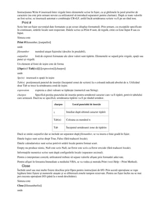 Instruc iunea Write # inserează între virgule între elementele scrise în fişier, ca şi ghilimele în jurul şirurilor de
caractere (nu este prin urmare nevoie ca utilizatorul să introducă separatori pentru claritate). După ce toate valorile
au fost scrise, se inserează automat o combina ie CR+LF, astfel încât următoarea scriere va fi pe un rând nou.
Print #
Scrie într-un fişier secven ial date formatate ca pe ecran (display-formatted). Prin urmare, cu excep iile specificate
în continuare, setările locale sunt respectate. Datele scrise cu Print # sunt, de regulă, citite cu Line Input # sau cu
Input.
Sintaxa este
Print #filenumber, [outputlist]
unde
filenumber numărul ataşat fişierului (deschis în prealabil),
outputlist listă de expresii formatate ale căror valori sunt tipărite. Elementele se separă prin virgule, spa ii sau
punct şi virgulă.
Un element al listei de ieşire este de forma
[{Spc(n) | Tab[(n)]}] [expression] [charpos]
unde
Spc(n) inserează n spa ii în ieşire
Tab(n) pozi ionează punctul de inser ie (începutul zonei de scriere) la o coloană indicată absolut de n. Utilizând
doar Tab se trece la următoarea zonă de ieşire.
expression expresia a cărei valoare se tipăreşte (numerică sau String).
charpos Specifică pozi ia punctului de inser ie pentru următorul caracter care va fi tipărit, potrivit tabelului
care urmează. Dacă nu se specifică, următoarea tipărire va fi pe rândul următor.
charpos Locul punctului de inser ie
; Imediat după ultimul caracter tipărit
Tab(n) Coloana cu numărul n
Tab Începutul următoarei zone de tipărire
Dacă se omite outputlist dar se include un separator după filenumber, se va insera o linie goală în fişier.
Datele logice sunt scrise drept True, False (fără traduceri locale).
Datele calendaristice sunt scrise potrivit setării locale pentru format scurt.
Empty nu produce nimic, Null este scris Null, iar Error este scris ca Error errcode (fără traduceri locale).
Informa iile numerice scrise sunt după configurările locale (separator zecimal).
Pentru o interpretare corectă, utilizatorul trebuie să separe valorile afişate prin formatări adecvate.
Pentru afişari în fereastra Immediate a mediului VBA, se va vedea şi metoda Print (vezi Help – Print Method).
Close
Închide unul sau mai multe fisiere deschise prin Open pentru instruc iuni de I/O. Prin acestă opera iune se rupe
legătura între fişiere şi numerele ataşate şi se eliberează zonele tampon rezervate. Pentru un fişier închis nu se mai
pot executa opera iuni I/O (până la o nouă deschidere).
Sintaxa este
Close [filenumberlist]
unde
 