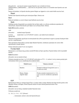 filenumberlist este lista de numere ataşate fişierelor care se închid, de forma
[[#]filenumber] [, [#]filenumber] …; dacă lista nu este prezentă, atunci se vor închide toate fişierele care sunt
deschise.
Înainte de închidere, în fişierele deschise pentru Output sau Append se scriu zonele buffer nescrise încă.
Reset
Închide toate fişierele deschise prin instruc iuni Open. Sintaxa este
Reset
Înaine de închidere se scriu în fişiere toate bufferele nescrise încă.
Seek
Stabileşte pozi ia (înregistrării sau octetului) într-un fişier unde se va efectua următoarea opera iune de
intrare/ieşire, fişierul fiind deschis prin Open (vezi şi func ia Seek). Sintaxa
Seek [#]filenumber, position
unde
filenumber numărul ataşat fişierului.
position număr între 1 şi 2,147,483,647, inclusiv, care indică locul următoarei
opera ii I/O.
Numerele înregistrărilor specificate în instruc iunile Get şi Put au priorirtate în raport cu pozi ia fixată prin Seek
(are loc o repozi ionare).
Dacă opera iunea Seek indică o pozi ie după sfârşitul fişierului, următoarea opera iune de scriere (fără
repozi ionare) extinde fişierul.
Pozi ia indicată nu poate fi zero sau negativă.
Func ia Seek
Returnează, ca un întreg Long, pozi ia curentă I/O dintr-un fişier specificat. Fişierul trebuie să fie în prealabil
deschis.
Seek(filenumber)
filenumber este un număr de fişier.
Valoarea returnată este între 1 şi 2,147,483,647 (echivalent cu 2^31 – 1), inclusiv (vezi şi setarea pozi iei prin
instruc iunea Seek) şi are semnifica ia din următorul tabel.
Modul de acces Valoarea returnată
Random Numărul următoarei înregistrări (care va
fi citită sau scrisă)
Binary, Output,
Append, Input
Pozi ia octetului (numerotat de la 1) la
care va avea loc următoarea opera iune
I/O
EOF
Returnează un întreg cu valoarea logică True (-1) atunci când se atinge sfârşitul unui fişier deschis pentru citire
(Random, Binary sau Input). Pentru fişierele dschise în ieşire func ia generează mereu True.
EOF(filenumber)
filenumber este un întreg con inând numărul fişierului testat.
Utilizarea uzuală este
Do While Not EOF(filenum)
… (instruc iuni, inclusiv citire din fişierul filenum)
 