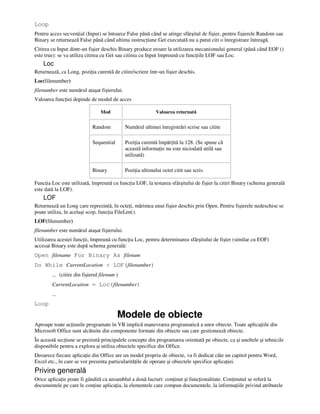 Loop
Pentru acces secven ial (Input) se întoarce False până când se atinge sfârşitul de fişier, pentru fişierele Random sau
Binary se returnează False până când ultima instruc iune Get executată nu a putut citi o înregistrare întreagă.
Citirea cu Input dintr-un fişier deschis Binary produce eroare la utilizarea mecanismului general (până când EOF ()
este true): se va utiliza citirea cu Get sau citirea cu Input împreună cu func iile LOF sau Loc.
Loc
Returnează, ca Long, pozi ia curentă de citire/scriere într-un fişier deschis.
Loc(filenumber)
filenumber este numărul ataşat fişierului.
Valoarea func iei depinde de modul de acces
Mod Valoarea returnată
Random Numărul ultimei înregistrări scrise sau citite
Sequential Pozi ia curentă împăr ită la 128. (Se spune că
această informa ie nu este niciodată utilă sau
utilizată)
Binary Pozi ia ultimului octet citit sau scris.
Func ia Loc este utilizată, împreună cu func ia LOF, la testarea sfârşitului de fişier la citiri Binary (schema generală
este dată la LOF).
LOF
Returnează un Long care reprezintă, în octe i, mărimea unui fişier deschis prin Open. Pentru fişierele nedeschise se
poate utiliza, în acelaşi scop, func ia FileLen().
LOF(filenumber)
filenumber este numărul ataşat fişierului.
Utilizarea acestei func ii, împreună cu func ia Loc, pentru determinarea sfârşitului de fişier (similar cu EOF)
accesat Binary este după schema generală:
Open filename For Binary As filenum
Do While CurrentLocation < LOF(filenumber)
… (citire din fişierul filenum )
CurrentLocation = Loc(filenumber)
…
Loop
Modele de obiecte
Aproape toate ac iunile programate în VB implică manevrarea programatică a unor obiecte. Toate aplica iile din
Microsoft Office sunt alcătuite din componente formate din obiecte sau care gestionează obiecte.
În această sec iune se prezintă principalele concepte din programarea orientată pe obiecte, ca şi uneltele şi tehnicile
disponibile pentru a explora şi utiliza obiectele specifice din Office.
Deoarece fiecare aplica ie din Office are un model propriu de obiecte, va fi dedicat câte un capitol pentru Word,
Excel etc., în care se vor prezenta particularită ile de operare şi obiectele specifice aplica iei.
Privire generală
Orice aplica ie poate fi gândită ca ansamblul a două lucruri: con inut şi func ionalitate. Con inutul se referă la
documentele pe care le con ine aplica ia, la elementele care compun documentele, la informa iile privind atributele
 