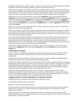 elementelor. Func ionalitatea se referă la modurile, căile în care se poate lucra cu con inutul aplica iei, de exemplu:
deschiderea, închiderea documentelor, adăugarea, copierea, formatarea elementelor etc.
Con inutul şi func ionalitatea unei aplica ii sunt divizate în unită i discrete de con inut şi func ionalitate specifică,
numite obiecte. Exemplele uzuale sunt date de foile de calcul Excel, celule ale unei foi de calcul, sec iuni ale unui
document Word etc., fiecare având evident un con inut şi o func ionalitate specifică, cele două componente fiind
unitar legate între ele. Obiectele unei aplica ii sunt ierarhizate în structuri, modelul de obiecte al aplica iei..
Obiectul de nivel maxim al unei aplica ii este, uzual, obiectul Application, care este aplica ia însăşi. Obiectul
Application con ine alte obiecte care pot fi accesate numai când obiectul Application există (deci când aplica ia se
execută). De exemplu, obiectul Application Excel con ine obiecte Workbook, după cum obiectul Application
Word con ine obiecte Document. Deoarece obiectul Document depinde de existen a obiectului Application Word,
se spune că obiectul Document este copilul obiectului Application; invers, obiectul Application se zice părintele
obiectului Document.
Este uzual ca un obiect, care este copil al altui obiect, să aibă, la rândul său, alte obiecte copii. De asemenea, este
posibil ca un copil să aibă mai mul i părin i.
Modul în care obiectele, care alcătuiesc o aplica ie, sunt aranjate relativ unele fa ă de altele, împreună cu modul în
care con inutul şi func ionalitatea sunt divizate prin obiecte este numit ierarhia de obiecte sau modelul de obiecte.
Fiecare aplica ie are un model de obiecte propriu, reprezentarea grafică a ierarhiei de obiecte pentru aplica ie poate
fi văzută în Visual Basic Help din aplica ie.
Fiecare obiect din ierarhie are un con inut şi o func ionalitate care se aplică, ambele, atât obiectului însuşi, cât şi
tuturor obiectelor descendente din ierarhie. Cu cât obiectul este situat mai sus în ierarhie, cu atât este mai vast
domeniul con inutului şi func ionalită ii sale. Locul unui obiect în model este gândit astfel încât con inutul şi
func ionalitatea lui sunt adecvate domeniului său. Se poate gândi şi faptul că, dacă aplica ia este divizată în obiecte,
fiecare obiect oferă acces la arii specifice de con inut şi func ionalitate.
Afirma iile care implică obiecte utilizează şi termenii de "con inut în" pentru copil şi "con ine" pentru părinte.
Astfel, obiectul Application Word con ine obiecte Document, dar obiectul Selection este con inut în obiectul
Windows etc.
Proprietă i şi metode
Pentru a avea acces la con inutul şi func ionalitatea unui obiect, pentru început trebuie să se identifice obiectul
(subiect discutat în continuare). După identificare, obiectul este accesibil prin intermediul proprietă ilor şi
metodelor sale.
În general, prin proprietate se în elege un atribut numit al obiectului. Valoarea atributului (proprietă ii) poate fi
modificată (de cele mai multe ori) sau poate fi ob inută (ştiută) programatic.
Prin metodă se în elege o procedură care ac ionează asupra unui obiect. Pentru a distinge o metodă de o procedură
obişnuită (care poate de asemenea să ac ioneze asupra unui obiect, în general vorbind), trebuie precizat că metodele
implementează func ionalitatea obiectului, sunt specifice obiectului căruia i se aplică şi sunt definite o dată cu
obiectul (deci la proiectarea aplica iei de bază, în cazul obiectelor Office). Orice procedură utilizator ac ionează
asupra obiectului prin intermediul metodelor specifice (aplicabile) acelui obiect.
În general, se utilizează proprietă ile pentru a accesa con inutul şi se apelează metodele pentru a realiza
func ionalitatea obiectului. Totuşi, această distinc ie este relativă: există proprietă i care se apropie de metode şi
metode care seamănă a fi proprietă i. Atunci când vom discuta despre obiecte definite de utilizator se va vedea că
este uşor să se treacă grani a dintre metode si proprietă i în proiectarea obiectelor.
Legătura dintre modelul obiectelor şi interfa a utilizator
Există două căi prin care utilizatorul poate interac iona cu obiectele aplica iei:
manual (utilizând interfa a utilizator a aplica iei);
programatic (utilizând un limbaj de programare).
În accesul manual se utilizează tastatura, mouse-ul sau cheile directe pentru a naviga către acea parte şi func ie a
aplica iei care execută ceea ce se doreşte (formatarea unui paragraf, ştergerea unor formule dintr-o celulă,
modificarea unui slide etc.).
În accesul programatic, de exemplu în instruc iuni Visual Basic, se navighează în ierarhia de obiecte pentru a
identifica obiectul vizat şi apoi se utilizează proprietatea sau metoda care produce efectul urmărit. De exemplu, prin
linia următoare, scrisă într-o procedură,
 