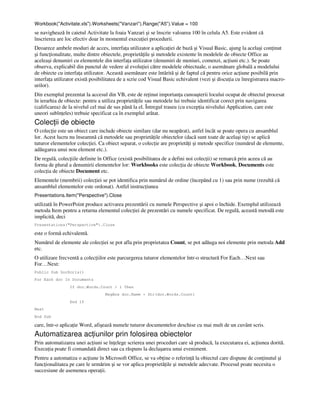Workbook("Activitate.xls").Worksheets("Vanzari").Range("A5").Value = 100
se navighează în caietul Activitate la foaia Vanzari şi se înscrie valoarea 100 în celula A5. Este evident că
înscrierea are loc efectiv doar în momentul execu iei procedurii.
Deoarece ambele moduri de acces, interfa a utilizator a aplica iei de bază şi Visual Basic, ajung la acelaşi con inut
şi func ionalitate, multe dintre obiectele, proprietă ile şi metodele existente în modelele de obiecte Office au
aceleaşi denumiri cu elementele din interfa a utilizator (denumiri de meniuri, comenzi, ac iuni etc.). Se poate
observa, explicabil din punctul de vedere al evolu iei către modelele obiectuale, o asemănare globală a modelului
de obiecte cu interfa a utilizator. Această asemănare este întărită şi de faptul că pentru orice ac iune posibilă prin
interfa a utilizator există posibilitatea de a scrie cod Visual Basic echivalent (vezi şi discu ia cu înregistrarea macro-
urilor).
Din exemplul prezentat la accesul din VB, este de re inut importan a cunoaşterii locului ocupat de obiectul procesat
în ierarhia de obiecte: pentru a utiliza proprietă ile sau metodele lui trebuie identificat corect prin navigarea
(calificarea) de la nivelul cel mai de sus până la el. Întregul traseu (cu excep ia nivelului Application, care este
uneori subîn eles) trebuie specificat ca în exemplul arătat.
Colec ii de obiecte
O colec ie este un obiect care include obiecte similare (dar nu neapărat), astfel încât se poate opera cu ansamblul
lor. Acest lucru nu înseamnă că metodele sau proprietă ile obiectelor (dacă sunt toate de acelaşi tip) se aplică
tuturor elementelor colec iei. Ca obiect separat, o colec ie are proprietă i şi metode specifice (numărul de elemente,
adăugarea unui nou element etc.).
De regulă, colec iile definite în Office (există posibilitatea de a defini noi colec ii) se remarcă prin aceea că au
forma de plural a denumirii elementelor lor: Workbooks este colec ia de obiecte Workbook, Documents este
colec ia de obiecte Document etc.
Elementele (membrii) colec iei se pot identifica prin numărul de ordine (începând cu 1) sau prin nume (rezultă că
ansamblul elementelor este ordonat). Astfel instruc iunea
Presentations.Item("Perspective").Close
utilizată în PowerPoint produce activarea prezentării cu numele Perspective şi apoi o închide. Exemplul utilizează
metoda Item pentru a returna elementul colec iei de prezentări cu numele specificat. De regulă, această metodă este
implicită, deci
Presentations("Perspective").Close
este o formă echivalentă.
Numărul de elemente ale colec iei se pot afla prin proprietatea Count, se pot adăuga noi elemente prin metoda Add
etc.
O utilizare frecventă a colec iilor este parcurgerea tuturor elementelor într-o structură For Each…Next sau
For…Next:
Public Sub DocScris()
For Each doc In Documents
If doc.Words.Count > 1 Then
MsgBox doc.Name + Str(doc.Words.Count)
End If
Next
End Sub
care, într-o aplica ie Word, afişează numele tuturor documentelor deschise cu mai mult de un cuvânt scris.
Automatizarea ac iunilor prin folosirea obiectelor
Prin automatizarea unei ac iuni se în elege scrierea unei proceduri care să producă, la executarea ei, ac iunea dorită.
Execu ia poate fi comandată direct sau ca răspuns la declaşarea unui eveniment.
Pentru a automatiza o ac iune în Microsoft Office, se va ob ine o referin ă la obiectul care dispune de con inutul şi
func ionalitatea pe care le urmărim şi se vor aplica proprietă ile şi metodele adecvate. Procesul poate necesita o
succesiune de asemenea opera ii.
 
