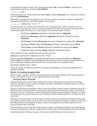 fixează pozi ia din stânga a ferestrei active utilizând proprietatea Left a obiectului Window, referin a la acest
obiect fiind returnată de accesorul direct ActiveWindow.
ActiveDocument.Close
închide documentul activ (în Word) utilizând metoda Close a obiectului Document la care returnează o referin ă
accesorul ActiveDocument.
Proprietă ile şi metodele pot avea argumente care să precizeze valorile sau ac iunile. Următorul exemplu Word
utilizează metoda PrintOut cu specificarea paginilor care se tipăresc:
ActiveDocument.PrintOut From:=" 3", To:=" 7"
Este uneori necesar să se navigheze prin mai multe nivele în modelul de obiecte pentru a ajunge la ceea ce se
consideră date reale în aplica ie, cum ar fi valorile din celulele foii de calcul sau textul dintr-un document Word.
Următoarele exemple Word arată cum se poate ajunge la text din vârful ierarhiei de obiecte:
o Proprietatea Application returnează o referin ă la obiectul Application.
o Proprietatea Documents a obiectului Application returnează o referin ă la colec ia
Documents.
o Metoda Item a colec iei Documents returnează o referin ă la un songur obiect Document.
o Proprietatea Words a obiectului Document returnează o referin ă la colec ia Words.
o Metoda Item a colec iei Words returnează o referin ă la un singur obiect Range.
o Proprietatea Text a obiectului Range stabileşte textul itemului referit.
Astfel, următorul exemplu completează primul cuvânt din document
Application.Documents.Item(1).Words.Item(1).Text = "Primul "
Deoarece proprietatea Documents este o proprietate globală, poate fi utilizat fără calificativul Application;
deoarece Item este proprietate sau metodă implicită pentru colec ia de obiecte, nu trebuie enun ată explicit. Din
aceste considerente, exemplul următor realizează exact aceeaşi ac iune ca şi exemplul precedent:
Documents(1).Words(1).Text = :Primul "
Pentru alte exemple de referin e şi de utilizare a metodelor şi proprietă ilor se vor urmări exemplificările de la
capitolele următoare.
Ajutor în scrierea programelor
Pentru o imagine completă a uneltelor şi mecanismelor prin care mediul de programare VB sus ine activitatea de
scriere a instruc iunilor sursă se va citi şi capitolul dedicată mediului VBE.
Utilizarea Macro Recorder
Înregistrarea unui macro oferă un ajutor important atunci când se cunoaşte realizarea unei ac iuni în interfa a
utilizator a aplica iei de bază şi se doreşte cunoaşterea obiectelor, proprietă ilor şi metodelor care pot să realizeze
acea ac iune (sau ceva asemănător).
În general, codul generat de înregistrarea macro nu este foarte eficient şi robust, deoarece înregistrarea pleacă de la
obiectul selectat în momentul startului şi realizează doar navigarea în restul modelului de obiecte. Orice utilizare
ulterioară va necesita o selectare sau activare similară pentru a îndeplini ac iunea aşteptată. Trebuie să se considere
codul înregistrat doar o primă schi ă a procedurii, modificări ulterioare trebuind să producă o variantă mai clară şi
mai robustă.
Codul generat este mai robust şi mai flexibil dacă va con ine expresii care navighează prin ierarhia de obiecte fără
să înceapă cu un obiect selectat sau activat. Idei în acest sens pot fi ob inute din studierea exemplelor date în Visual
Basic Help: pozi ionarea punctului de inser ie pe o denumire de proprietate sau metodă şi ac ionarea tastei F1
afişează subiectul respectiv din Help.
O cale directă de accesare a fişierului de ajutor pentru un obiect este pozi ionarea în graficul care prezintă ierarhia
de obiecte (specifică fiecărei aplica ii) şi dublu click pe un obiect afişează subiectul dedicat obiectului în VB Help.
Exemplele prezentate în Help pot fi copiate, în mod uzual, utilizând Clipboard, în fereastra de cod.
 
