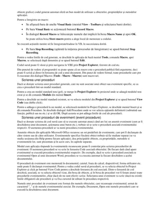 obiecte grafice) codul generat automat oferă un bun model de utilizare a obiectelor, proprietă ilor şi metodelor
aplica iei.
Pentru a înregistra un macro:
• Se afişează bara de unelte Visual Basic (meniul View - Toolbars şi selectarea barei dorite).
• Pe bara Visual Basic se ac ionează butonul Record Macro.
• În dialogul Record Macro se înlocuieşte numele dat implicit în boxa Macro Name şi apoi OK.
Se poate utiliza boxa Store macro pentru a alege locul de memorare a codului.
Se execută ac iunile menite să fie înregistrate/traduse în VB, în succesiunea dorită.
• Pe bara Stop Recording (apărută la ini ierea procesului de înregistrare) se apasă butonul Stop
Recording.
Pentru a vedea liniile de cod generate, se deschide în aplica ia de bază meniul Tools, comanda Macro, apoi
Macros, se selectează după denumire şi se apasă butonul Edit.
Codul sursă poate fi văzut şi prin navigarea în VBE prin Project Explorer, ferestre de cod etc.
Din punctul de vedere al programării se poate spune că un macro este o procedură publică fără argumente, deci
poate fi scrisă şi direct în fereastra de cod a unui document. Din punct de vedere formal, toate procedurile care pot
fi executate din dialogul Macros (Tools - Macro - Macros) sunt macro-uri.
Scrierea unei proceduri
Dacă se doreşte scrierea unor proceduri generale, care nu sunt asociate unui obiect sau eveniment specific, se ca
crea o procedură într-un modul standard.
Pentru a crea un modul standard nou (gol), se merge în Project Explorer în proiectul unde se adaugă modulul nou
creat şi se dă comanda Module din meniul Insert.
Pentru a deschide un modul standard existent, se va selecta modulul din Project Explorer şi se apasă butonul View
Code (sau dublu click).
Pentru a adăuga o procedură la un modul, se selectează modulul în Project Explorer, se deschide meniul Insert şi se
dă comanda Procedure. Se deschide dialogul Add Procedure unde se vor selecta op iunile definitorii (subrutină sau
func ie, publică sau nu etc.) şi se dă OK. După aceasta se pot adăuga liniile de cod ale procedurii.
Scrierea unei proceduri de eveniment (event procedure)
Dacă se doreşte scrierea de cod sursă care să se execute automat atunci când are loc un anumit eveniment (cum ar fi
deschiderea unui document, ac ionarea unui buton etc.), trebuie să se scrie o procedură asociată evenimentului
respectiv. O asemenea procedură se va numi procedura evenimentului.
Anumite obiecte din aplica iile Microsoft Office recunosc un set predefinit de evenimente, care pot fi declanşate de
către sistem sau de către utilizator. Evenimentele specifice fiecărui obiect trebuie să fie studiate separat (se va
studia sec iunea din Help pentru fiecare aplica ie), doa principalele obiecte, cu proprietă ile, metodele si
evenimentele lor, sunt prezentate şi în acest curs, în capitole separate.
Modul cum aplica ia răspunde la evenimentele recunoscute poate fi controlat prin scrierea procedurilor de
eveniment. O asemenea procedură se va scrie în fereastra Code asociată obiectului. De fiecare dată când apare
evenimentul se execută procedura evenimentului respectiv. De exemplu, dacă se scrie o procedură asociată cu
evenimentul Open al unui document Word, procedura se va executa automat la fiecare deschidere a acelui
documentului.
O procedură de eveniment este memorată în documentul, caietul, foaia de calcul, diapozitivul, forma utilizator etc.
unde poate fi declanşat evenimentul. Pentru a vedea codul sursă al procedurii, se va selecta obiectul în Project
Explorer şi click pe butonul View Code pentru a deschide fereastra de cod asociată. Dintr-o fereastră de cod
deschisă, asociată, se va selecta obiectul vizat, din boxa de obiecte, şi în boxa de proceduri vor fi listate atunci toate
procedurile evenimentelor, chiar dacă ele nu sunt efectiv scrise. Selectarea unui eveniment va scrie (dacă nu există)
liniile obligatorii ale procedurii şi va fixa cursorul de editare în procedura respectivă.
Numele unei proceduri de eveniment este format din numele obiectului, care recunoaşte evenimentul, urmat de
caracterul "_" şi de numele evenimentului asociat. De exemplu, Document_Open este numele procedurii care se
execută la deschiderea unui document.
 