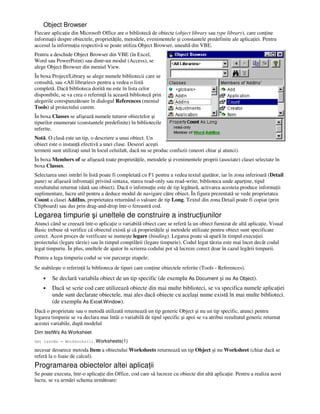 Object Browser
Fiecare aplica ie din Microsoft Office are o bibliotecă de obiecte (object library sau type library), care con ine
informa ii despre obiectele, proprietă ile, metodele, evenimentele şi constantele predefinite ale aplica iei. Pentru
accesul la informa ia respectivă se poate utiliza Object Browser, unealtă din VBE.
Pentru a deschide Object Browser din VBE (în Excel,
Word sau PowerPoint) sau dintr-un modul (Access), se
alege Object Browser din meniul View.
În boxa Project/Library se alege numele bibliotecii care se
consultă, sau <All libraries> pentru a vedea o listă
completă. Dacă biblioteca dorită nu este în lista celor
disponibile, se va crea o referin ă la această bibliotecă prin
alegerile corespunzătoare în dialogul References (meniul
Tools) al proiectului curent.
În boxa Classes se afişează numele tuturor obiectelor şi
tipurilor enumerate (constantele predefinite) în bibliotecile
referite.
Notă. O clasă este un tip, o descriere a unui obiect. Un
obiect este o instan ă efectivă a unei clase. Deseori aceşti
termeni sunt utiliza i unul în locul celuilalt, dacă nu se produc confuzii (uneori chiar şi atunci).
În boxa Members of se afişează toate proprietă ile, metodele şi evenimentele proprii (asociate) clasei selectate în
boxa Classes.
Selectarea unei intrări în listă poate fi completată cu F1 pentru a vedea textul ajutător, iar în zona inferioară (Detail
pane) se afişează infroma ii privind sintaxa, starea read-only sau read-write, biblioteca unde apar ine, tipul
rezultatului returnat (dată sau obiect). Dacă o informa ie este de tip legătură, activarea acesteia produce informa ii
suplimentare, lucru util pentru a deduce modul de navigare către obiect. În figura prezentată se vede proprietatea
Count a clasei AddIns, proprietatea returnând o valoare de tip Long. Textul din zona Detail poate fi copiat (prin
Clipboard) sau dus prin drag-and-drop într-o fereastră cod.
Legarea timpurie şi uneltele de construire a instruc iunilor
Atunci când se creează într-o aplica ie o variabilă obiect care se referă la un obiect furnizat de altă aplica ie, Visual
Basic trebuie să verifice că obiectul există şi că proprietă ile şi metodele utilizate pentru obiect sunt specificate
corect. Acest proces de verificare se numeşte legare (binding). Legarea poate să apară în timpul execu iei
proiectului (legare târzie) sau în timpul compilării (legare timpurie). Codul legat târziu este mai încet decât codul
legat timpuriu. În plus, uneltele de ajutor în scrierea codului pot să lucreze corect doar în cazul legării timpurii.
Pentru a lega timpuriu codul se vor parcurge etapele:
Se stabileşte o referin ă la biblioteca de tipuri care con ine obiectele referite (Tools - References).
• Se declară variabila obiect de un tip specific (de exemplu As Document şi nu As Object).
• Dacă se scrie cod care utilizează obiecte din mai multe biblioteci, se va specifica numele aplica iei
unde sunt declarate obiectele, mai ales dacă obiecte cu acelaşi nume există în mai multe biblioteci.
(de exemplu As Excel.Window).
Dacă o proprietate sau o metodă utilizată returnează un tip generic Object şi nu un tip specific, atunci pentru
legarea timpurie se va declara mai întâi o variabilă de tipul specific şi apoi se va atribui rezultatul generic returnat
acestei variabile, după modelul
Dim testWs As Worksheet
Set testWs = Workbooks(1).Worksheets(1)
necesar deoarece metoda Item a obiectului Worksheets returnează un tip Object şi nu Worksheet (chiar dacă se
referă la o foaie de calcul).
Programarea obiectelor altei aplica ii
Se poate executa, într-o aplica ie din Office, cod care să lucreze cu obiecte din altă aplica ie. Pentru a realiza acest
lucru, se va urmări schema următoare:
 