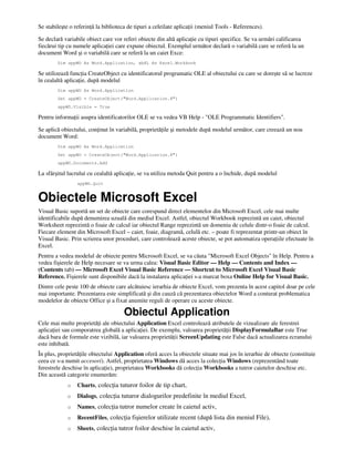 Se stabileşte o referin ă la biblioteca de tipuri a celeilate aplica ii (meniul Tools - References).
Se declară variabile obiect care vor referi obiecte din altă aplica ie cu tipuri specifice. Se va urmări calificarea
fiecărui tip cu numele aplica iei care expune obiectul. Exemplul următor declară o variabilă care se referă la un
document Word şi o variabilă care se referă la un caiet Exce:
Dim appWD As Word.Application, wbXL As Excel.Workbook
Se utilizează func ia CreateObject cu identificatorul programatic OLE al obiectului cu care se doreşte să se lucreze
în cealaltă aplica ie, după modelul
Dim appWD As Word.Application
Set appWD = CreateObject("Word.Application.8")
appWD.Visible = True
Pentru informa ii asupra identificatorilor OLE se va vedea VB Help - "OLE Programmatic Identifiers".
Se aplică obiectului, con inut în variabilă, proprietă ile şi metodele după modelul următor, care creează un nou
document Word:
Dim appWD As Word.Application
Set appWD = CreateObject("Word.Application.8")
appWD.Documents.Add
La sfârşitul lucrului cu cealaltă aplica ie, se va utiliza metoda Quit pentru a o închide, după modelul
appWD.Quit
Obiectele Microsoft Excel
Visual Basic suportă un set de obiecte care corespund direct elementelor din Microsoft Excel, cele mai multe
identificabile după denumirea uzuală din mediul Excel. Astfel, obiectul Workbook reprezintă un caiet, obiectul
Worksheet reprezintă o foaie de calcul iar obiectul Range reprezintă un domeniu de celule dintr-o foaie de calcul.
Fiecare element din Microsoft Excel – caiet, foaie, diagramă, celulă etc. – poate fi reprezentat printr-un obiect în
Visual Basic. Prin scrierea unor proceduri, care controlează aceste obiecte, se pot automatiza opera iile efectuate în
Excel.
Pentru a vedea modelul de obiecte pentru Microsoft Excel, se va căuta "Microsoft Excel Objects" în Help. Pentru a
vedea fişierele de Help necesare se va urma calea: Visual Basic Editor — Help — Contents and Index —
(Contents tab) — Microsoft Excel Visual Basic Reference — Shortcut to Microsoft Excel Visual Basic
Reference. Fişierele sunt disponibile dacă la instalarea aplica iei s-a marcat boxa Online Help for Visual Basic.
Dintre cele peste 100 de obiecte care alcătuiesc ierarhia de obiecte Excel, vom prezenta în acest capitol doar pe cele
mai importante. Prezentarea este simplificată şi din cauză că prezentarea obiectelor Word a conturat problematica
modelelor de obiecte Office şi a fixat anumite reguli de operare cu aceste obiecte.
Obiectul Application
Cele mai multe proprietă i ale obiectului Application Excel controlează atributele de vizualizare ale ferestrei
aplica iei sau comporatrea globală a aplica iei. De exemplu, valoarea proprietă ii DisplayFormulaBar este True
dacă bara de formule este vizibilă, iar valoarea proprietă ii ScreenUpdating este False dacă actualizarea ecranului
este inhibată.
În plus, proprietă ile obiectului Application oferă acces la obiectele situate mai jos în ierarhie de obiecte (constituie
ceea ce s-a numit accesori). Astfel, proprietatea Windows dă acces la colec ia Windows (reprezentând toate
ferestrele deschise în aplica ie), proprietatea Workbooks dă colec ia Workbooks a tutror caietelor deschise etc.
Din această categorie enumerăm:
o Charts, colec ia tuturor foilor de tip chart,
o Dialogs, colec ia tuturor dialogurilor predefinite în mediul Excel,
o Names, colec ia tutror numelor create în caietul activ,
o RecentFiles, colec ia fişierelor utilizate recent (după lista din meniul File),
o Sheets, colec ia tutror foilor deschise în caietul activ,
 