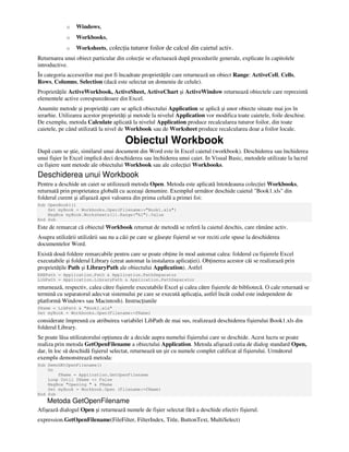 o Windows,
o Workbooks,
o Worksheets, colec ia tuturor foilor de calcul din caietul activ.
Returnarea unui obiect particular din colec ie se efectuează după procedurile generale, explicate în capitolele
introductive.
În categoria accesorilor mai pot fi încadrate proprietă ile care returnează un obiect Range: ActiveCell, Cells,
Rows, Columns, Selection (dacă este selectat un domeniu de celule).
Proprietă ile ActiveWorkbook, ActiveSheet, ActiveChart şi ActiveWindow returnează obiectele care reprezintă
elementele active corespunzătoare din Excel.
Anumite metode şi proprietă i care se aplică obiectului Application se aplică şi unor obiecte situate mai jos în
ierarhie. Utilizarea acestor proprietă i şi metode la nivelul Application vor modifica toate caietele, foile deschise.
De exemplu, metoda Calculate aplicată la nivelul Application produce recalcularea tuturor foilor, din toate
caietele, pe când utilizată la nivel de Workbook sau de Worksheet produce recalcularea doar a foilor locale.
Obiectul Workbook
După cum se ştie, similarul unui document din Word este în Excel caietul (workbook). Deschiderea sau închiderea
unui fişier în Excel implică deci deschiderea sau închiderea unui caiet. In Visual Basic, metodele utilizate la lucrul
cu fişiere sunt metode ale obiectului Workbook sau ale colec iei Workbooks.
Deschiderea unui Workbook
Pentru a deschide un caiet se utilizează metoda Open. Metoda este aplicată întotdeauna colec iei Workbooks,
returnată prin proprietatea globală cu aceeaşi denumire. Exemplul următor deschide caietul "Book1.xls" din
folderul curent şi afişează apoi valoarea din prima celulă a primei foi:
Sub OpenBook1()
Set myBook = Workbooks.Open(Filename:="Book1.xls")
MsgBox myBook.Worksheets(1).Range("A1").Value
End Sub
Este de remarcat că obiectul Workbook returnat de metodă se referă la caietul deschis, care rămâne activ.
Asupra utilizării utilizării sau nu a căii pe care se găseşte fişierul se vor reciti cele spuse la deschiderea
documentelor Word.
Există două foldere remarcabile pentru care se poate ob ine în mod automat calea: folderul cu fişierele Excel
executabile şi folderul Library (creat automat la instalarea aplica iei). Ob inerea acestor căi se realizează prin
proprietă ile Path şi LibraryPath ale obiectului Application). Astfel
EXEPath = Application.Path & Application.PathSeparator
LibPath = Application.LibraryPath & Application.PathSeparator
returnează, respectiv, calea către fişierele executabile Excel şi calea către fişierele de bibliotecă. O cale returnată se
termină cu separatorul adecvat sistemului pe care se execută aplica ia, astfel încât codul este independent de
platformă Windows sau Macintosh). Instruc iunile
fName = LibPath & "Book1.xls"
Set myBook = Workbooks.Open(Filename:=fName)
considerate împreună cu atribuirea variabilei LibPath de mai sus, realizează deschiderea fişierului Book1.xls din
folderul Library.
Se poate lăsa utilizatorului op iunea de a decide aupra numelui fişierului care se deschide. Acest lucru se poate
realiza prin metoda GetOpenFilename a obiectului Application. Metoda afişează cutia de dialog standard Open,
dar, în loc să deschidă fişierul selectat, returnează un şir cu numele complet calificat al fişierului. Următorul
exemplu demonstrează metoda:
Sub DemoGEtOpenFilename()
Do
fName = Application.GetOpenFilename
Loop Until fName <> False
MsgBox "Opening " & fName
Set myBook = Workbook.Open (Filename:=fName)
End Sub
Metoda GetOpenFilename
Afişează dialogul Open şi returnează numele de fişier selectat fără a deschide efectiv fişierul.
expression.GetOpenFilename(FileFilter, FilterIndex, Title, ButtonText, MultiSelect)
 