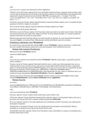 unde
expression este o expresie care returnează un obiect Application.
FileFilter este de tip Variant, op ional. Este un şir specificând criteriile de filtrare a fişierelor listate în dialog. Şirul
constă în perechi formate din şirul de filtrare şi din specificarea filtrului în format MS-DOS, toate elementele fiind
separate prin virgule. În partea rezervată, două filtre MS-DOS sunt separate prin ";". Exemple: "Text Files
(*.txt),*.txt,Add-In Files (*.xla),*.xla", "Visual Basic Files (*.bas; *.txt),*.bas;*.txt", implicit se consideră "All
Files (*.*),*.*".
FilterIndex este de tip Variant, op ional. Specifică indexul criteriului de filtrare implicit. de la 1 la numărul de filtre
specificat în FileFilter. Implicit se consideră 1.
Title este de tip Variant, op ional. Specifică titlul boxei de dialog. Implicit este "Open".
ButtonText este specific pentru Macintosh.
MultiSelect este de tip Variant, op ional. Este True atunci când se pot selecta mai multe nume de fişiere, False dacă
este permisă selectarea unui singur fişier. Implicit este False. În cazul selec iei multiple se va returna un tablou de
denumiri (chiar dacă este selectat un singur fişier).
Metoda returnează numele fişierului selectat sau numele introdus de utilizator. În cazul când utilizatorul anulează
boxa (prin Cancel), se returnează False. Metoda poate schimba atât folderul curent cât şi unitatea.
Crearea şi salvarea unui Workbook
Se creează un nou caiet prin aplicarea metodei Add la colec ia Workbooks. Valoarea returnată se va atribui (prin
Set) unei variabile obiect pentru a putea referi noul caiet în program. Noul workbook devine activ.
Metoda Add (colec ia Workbooks)
Returnează un obiect Workbook. Sintaxa
expression.Add(Template)
unde
expression este o expresie care returnează un obiect Workbooks. (Metoda se poate aplica, cu parametri specifici,
tuturor colec iilor.)
Template este de tip Variant, op ional. Determină modul de creare a noului caiet. Dacă argumentul este un şir cu
numele (posibil cu cale) unui fişier Excel, noul caiet este deschis după modelul fişierului specificat. Argumentul
poate fi o constantă (de tipul enumerat XlWBATemplate), caz în care se va crea un caiet cu o singură foaie de tipul
determinat de constantă. Valorile posibile sunt: xlWBATChart, xlWBATExcel4IntlMacroSheet,
xlWBATExcel4MacroSheet sau xlWBATWorksheet. Dacă argumentul este omis, atunci se creează un caiet cu un
număr de foi egal cu proprietatea SheetsInNewWorkbook a obiectului Application).
Salvarea unui caiet se efectuează prin metoda SaveAs (la prima salvare) sau prin metoda Save. Există, similar
metodei GetOpenFilename, metoda GetSaveAsFilename (pentru Application).
Metoda SaveAs
are sintaxa
expression.SaveAs(Filename, FileFormat, Password, WriteResPassword, ReadOnlyRecommended, CreateBackup,
AccessMode, ConflictResolution, AddToMru, TextCodePage, TextVisualLayout)
unde
expression returnează un obiect Workbook.
Filename, op ional, Variant. Con ine numele noului fişier, poate include o cale.
FileFormat, op ional, Variant. Specifică formatul de fişier utilizat la salvare. Lista formatelor admise (cele care se
pot selecta şi la salvarea din Excel) se găseşte în Help la proprietatea FileFormat.
Password, op ional, Variant. Un şir unde capitalizarea este considerată (cel mult 15 caractere) care con ine parola
de protejare a fisşierului.
WriteResPassword, op ional, Variant. Un şir care con ine parola necesară pentru scrierea fişierului. Dacă la
deschidere nu se dă parola exactă, fişierul este deschis doar în citire.
ReadOnlyRecommended, op ional, Variant. Este True pentru a afişa, la deschidere, un mesaj cu recomandarea de a
deschide fişierul doar în citire.
 