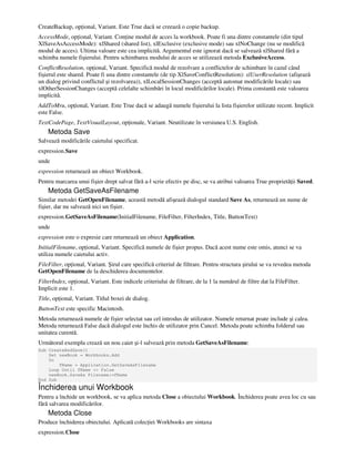 CreateBackup, op ional, Variant. Este True dacă se creează o copie backup.
AccessMode, op ional, Variant. Con ine modul de acces la workbook. Poate fi una dintre constantele (din tipul
XlSaveAsAccessMode): xlShared (shared list), xlExclusive (exclusive mode) sau xlNoChange (nu se modifică
modul de acces). Ultima valoare este cea implicită. Argumentul este ignorat dacă se salvează xlShared fără a
schimba numele fişierului. Pentru schimbarea modului de acces se utilizează metoda ExclusiveAccess.
ConflictResolution, op ional, Variant. Specifică modul de rezolvare a conflictelor de schimbare în cazul când
fişierul este shared. Poate fi una dintre constantele (de tip XlSaveConflictResolution): xlUserResolution (afişează
un dialog privind conflictul şi rezolvarea)), xlLocalSessionChanges (acceptă automat modificările locale) sau
xlOtherSessionChanges (acceptă celelalte schimbări în locul modificărilor locale). Prima constantă este valoarea
implicită.
AddToMru, op ional, Variant. Este True dacă se adaugă numele fişierului la lista fişierelor utilizate recent. Implicit
este False.
TextCodePage, TextVisualLayout, op ionale, Variant. Neutilizate în versiunea U.S. English.
Metoda Save
Salvează modificările caietului specificat.
expression.Save
unde
expression returnează un obiect Workbook.
Pentru marcarea unui fişier drept salvat fără a-l scrie efectiv pe disc, se va atribui valoarea True proprietă ii Saved.
Metoda GetSaveAsFilename
Similar metodei GetOpenFilename, această metodă afişează dialogul standard Save As, returnează un nume de
fişier, dar nu salvează nici un fişier.
expression.GetSaveAsFilename(InitialFilename, FileFilter, FilterIndex, Title, ButtonText)
unde
expression este o expresie care returnează un obiect Application.
InitialFilename, op ional, Variant. Specifică numele de fişier propus. Dacă acest nume este omis, atunci se va
utiliza numele caietului activ.
FileFilter, op ional, Variant. Şirul care specifică criteriul de filtrare. Pentru structura şirului se va revedea metoda
GetOpenFilename de la deschiderea documentelor.
FilterIndex, op ional, Variant. Este indicele criteriului de filtrare, de la 1 la numărul de filtre dat la FileFilter.
Implicit este 1.
Title, op ional, Variant. Titlul boxei de dialog.
ButtonText este specific Macintosh.
Metoda returnează numele de fişier selectat sau cel introdus de utilizator. Numele returnat poate include şi calea.
Metoda returnează False dacă dialogul este închis de utilizator prin Cancel. Metoda poate schimba folderul sau
unitatea curentă.
Următorul exemplu crează un nou caiet şi-l salvează prin metoda GetSaveAsFilename:
Sub CreateAndSave()
Set newBook = Workbooks.Add
Do
fName = Application.GetSaveAsFilename
Loop Until fName <> False
newBook.SaveAs Filename:=fName
End Sub
Închiderea unui Workbook
Pentru a închide un workbook, se va aplica metoda Close a obiectului Workbook. Închiderea poate avea loc cu sau
fără salvarea modificărilor.
Metoda Close
Produce închiderea obiectului. Aplicată colec iei Workbooks are sintaxa
expression.Close
 
