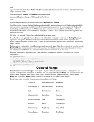 unde
expression returnează un obiect Workbooks. Dacă există modificări ale caietelor, se va afişa dialogul de interogare
asupra eventualei salvări.
Aplicată obiectelor Window şi Workbook metoda are sintaxa
expression.Close(SaveChanges, FileName, RouteWorkbook)
unde
expression este o expresie care returnează un obiect Workbook sau Window.
SaveChanges este op ional, Variant. Dacă nu există modificări, argumentul este ignorat. Dacă există modificări în
caiet dar caietul mai apare şi în altă fereastră deschisă, atunci argumentul este de asemenea ignorat. Dacă există
modificări şi caietul nu mai apare în altă fereastră, atunci salvarea se efectuează după valorile: True – salvarea
modificărilor sub numele dat la FileName sau dialog Save As; False – nu se salvează modificările; argument omis –
interogare utilizator.
FileName este op ional, Variant. Salvează modificările sub acest nume.
RouteWorkbook este op ional, Variant. Dacă nu este indicată nici o rutare (nu există nici un RoutingSlip ataşat),
argumentul este ignorat. Altfel, Excel efectueazărutarea documentului după valorile acestui argument: True –
trimite caietul la următorul recipient; False – caietul nu este transmis mai departe; omis – interogarea utilizatorului
asupra trimiterii.
Închiderea unui workbook din Visual Basic nu execută macrourile Auto_Close din workbook. Se va utiliza metoda
RunAutoMacros pentru executarea macrourilor automate de închidere. Aceste macrouri sunt men inute în Excel
din motive de compatibilitate, deci se referă la foi automatizate în versiuni Excel mai vechi.
Exemplul următor arată deschiderea unui caiet, modificări temporare ale caietului şi închiderea fără salvarea
modificărilor:
Sub OpenChangeClose()
Do
fName = Application.GetOpenFilename
Loop Until fName <> False
Set myBook = Workbooks.Open (Filename:=fName)
' Aici se modifică foile de calcul
myBook.Close SaveChanges:=False
End Sub
Obiectul Range
Prin intermediul unui obiect Range se poate referi o singură celulă, un domeniu de celule, o întreagă linie sau
coloană, o selec ie cu arii multiple sau un domeniu 3-D. Din acest motiv obiectul Range este oarecum neuzual prin
aceea că poate reprezenta atât o singură celulă cât şi o mul ime de celule. Nu există un obiect colec ie pentru
Range, asă că un obiect Range poate fi gândit fie ca un obiect, fie ca o colec ie, după situa ie.
Există foarte multe proprietă i şi metode care returnează un obiect Range:
ActiveCell DirectDependents RowFields
BottomRightCell DirectPrecedents RowRange
Cells EntireColumn Rows
ChangingCells EntireRow Selection
CircularReference Next TableRange1
Columns Offset TableRange2
CurrentArray PageRange TopLeftCell
CurrentRegion Precedents UsedRange
 