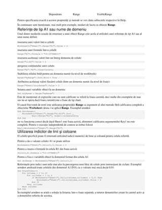 Dependents Range VisibleRange
Pentru specificarea exactă a acestor proprietă i şi metode se vor căuta subiectele respective în Help.
În continuare sunt men ionate, mai mult prin exemple, moduri de lucru cu obiecte Range.
Referin e de tip A1 sau nume de domeniu
Unul dintre modurile uzuale de returnare a unui obiect Range este acela al utilizării unei referin e de tip A1 sau al
unui nume definit.
inserarea unei valori într-o celulă:
Worksheets("Sheet1").Range("A1").Value = 3
inserarea unei formule într-o celulă:
Range("B1").Formula = "=5–10*RAND()"
inserarea aceleeaşi valori într-un întreg domeniu de celule:
Range("C1:E3").Value = 6
ştergerea con inutului unor celule:
Range("A1","E3").ClearContents
Stabilirea stilului bold pentru un domeniu numit (la nivel de workbook):
Range("myRange").Font.Bold = True
Atribuirea aceleeaşi valori fiecărei celule dintr-un domeniu numit (la nivel de foaie):
Range("Sheet1!yourRange").Value = 3
Setarea unei variabile obiect la un domeniu:
Set objRange = Range("myRange")
Este de men ionat că expresiile care nu sunt calificate se referă la foaia curentă, deci multe din exemplele de mai
sus nu ar opera dacă foaia curentă este o foaie de tip chart.
O cauză frecventă de erori este utilizarea proprietă ii Range ca argument al altei metode fără calificarea completă a
obiectului Worksheet căruia i se aplică Range. Exemplul următor
Sub SortRange()
Worksheets("Sheet1").Range("A1:B10").Sort _
Key1:=Range("A1"), Order1:=xlDescending
End Sub
nu va func iona corect decât dacă Sheet1 este foaia activă, altminteri calificarea argumentului Key1 nu este
completă. Pentru o execu ie independentă de context ar trebui folosit
Key1:=Worksheets("Sheet1").Range("A1")
Utilizarea indicilor de linii şi coloane
O celulă specifică poate fi returnată utilizând indicii numerici de linie şi coloană pentru celula referită.
Pentru a da o valoare celulei A1 se poate utiliza:
Worksheets("Sheet1").Cells(1,1).Value = 3
Pentru a insera o formulă în celula B1 din foaia activă:
Cells(1,2).Formula = "=5–10*RAND()"
Pentru a fixa o variabilă obiect la domeniul format din celula A1
Set objRange = Worksheets("Sheet1").Cells(1,1)
Referin ele prin indici sunt utile mai ales la parcurgerea unui bloc de celule prin instruc iuni de ciclare. Exemplul
următor anulează toate celulele din domeniul A1:D10, cu o valoare mai mică decât 0.01:
Sub RoundToZero()
For rwIndex = 1 to 10
For colIndex = 1 to 4
If Worksheets("Sheet1").Cells(rwIndex,colIndex) < 0.01 Then
Worksheets("Sheet1").Cells(rwIndex,colIndex).Value = 0
End If
Next colIndez
Next rwIndex
End Sub
În exemplul următor se arată o solu ie la listarea, într-o foaie separată, a tuturor denumirilor create în caietul activ şi
a domeniilor referite de acestea.
 
