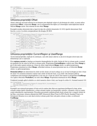 Sub ListNames()
Set newSheet = Worksheets.Add
I = 1
For Each nm in ActiveWorkbook.Names
NewSheet.Cells(i,1).Value = nm.Name
NewSheet.Cells(i,2).Value = "' " & nm.RefersTo
Next nm
NewSheet.Columns("A:B").AutoFit
End Sub
Utilizarea proprietă ii Offset
Atunci când este necesară referirea la un domeniu prin deplasări relative la alt domeniu de celule, se poate utiliza
proprietatea Offset, a obiectului Range, care în argumentele RowOffset şi ColumnOffset arată deplasarea fa ă de
obiectul Range curent. Este returnat un nou obiect Range.
Exemplul următor determină câteva tipuri de date din celulele domeniului A1:A10, tipurile determinate fiind
înscrise, ca text, în celula corespunzătoare din dreapta, B1:B10.
Sub ScanColumn ()
For Each c In Worksheets("Sheet1").Range("A1:A10").Cells
If Application.IsText(c.Value) Then
c.Offset(0,1).Value = "Text"
ElseIf Application.IsNumber (c.Value) Then
c.Offset(0,1).Value = "Number"
ElseIf Application.IsLogical (c.Value) Then
c.Offset(0,1).Value = "Boolean"
ElseIf Application.IsError (c.Value) Then
c.Offset(0,1).Value = "Error"
ElseIf c.Value = "" Then
c.Offset(0,1).Value = "(blank cell)"
End If
Next c
End Sub
Utilizarea proprietă ilor CurrentRegion şi UsedRange
Aceste două proprietă i, explicate în continuare, sunt utile atunci când nu se ştie de la început cât de mare este
domeniul pe care se operează.
Prin regiunea curentă se în elege un domeniu dreptunghiular de celule, limitat de linii şi coloane goale, eventual
de marginile foii de calcul şi de linii şi coloane goale. Proprietatea CurrentRegion se aplică unui obiect Range şi
pot fi mai multe regiuni curente pe o foaie de calcul, după obiectul Range căruia i se aplică proprietatea.
Proprietatea returnează un obiect Range, reflectând extensia, în sensul prezentat mai sus, al obiectului Range
căruia i se aplică proprietatea.
Domeniul utilizat este determinat de celule nevide situate cel mai la stânga sus şi cel mai la dreapta jos într-o foaie
de calcul. Un asemenea domeniu con ine toate celule nevide din foaie, ca şi celule vide interpuse până la
completarea unui domeniu dreptunghiular şi este unic pe o foaie de calcul. Este natural ca proprietatea UsedRange
să se aplice obiectului Worksheet şi nu unui obiect Range. Proprietatea returnează un obiect Range.
Următorul exemplu aplică celulelor cu valori numerice dintr-o listă, care începe în celula A1, formatul numeric 0.0:
Sub FormatRange ()
Set myRange = Worksheets("Sheet1").Range("A1").CurrentRegion
MyRange.NumberFormat = "0.0"
End Sub
Exemplul care urmează presupune că foaia activă con ine date dintr-un experiment desfăşurat în timp: prima
coloană con ine datele calendaristice, a doua coloană con ine ora înregistrării valorilor, coloanele a treia şi a patra
con in măsurătorile experimentului. Procedura prezentată combină primele două coloane într-o singură valoare de
tip Date, converteşte valoarea ob inută din GMT (Greenwich Mean Time) în PST (Pacific Standard Time) şi le
formatează. Deoarece nu se ştie dacă există şi coloane goale între cele patru coloane cu date, se utilizează
UsedRange.
Sub ConvertDates ()
Set myRange = ActiveSheet.UsedRange
myRange.Columns("C").Insert
Set dateCol = myRange.Columns("C")
For Each c In dateCol.Cells
If c.Offset(0,-1).Value <>"" Then
c.FormulaR1C1 = "=RC[-2]+RC[-1] - (8/24)"
End If
Next c
dateCol.NumberFormat = "mmm-dd-yyyy hh:mm"
dateCol.Copy
dateCol.PasteSpecial Paste:=xlValues
myRange.Columns("A:B").Delete
dateCol.AutoFit
 