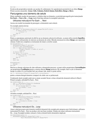 End Sub
Există şi alte proprietă i şi metode care produc fie subdomenii, fie supradomenii pornind de la un obiect Range.
Printre acestea enumerăm: Areas, Cells, Columns, EntireColumn, EntireRow, Range şi Rows.
Parcurgerea unui domeniu de celule
Dintre multiplele moduri de parcurgere a celulelor dintr-un domeniu, se prezintă parcurgerile prin instruc iunile
For Each … Next şi Do … Loop, unele fiind deja utilizate în exemplele anterioare.
Utilizarea instruc iunii For Each … Next
Acesta este modul recomandat de parcurgere a elementelor unei colec ii.
Un exemplu anterior devine
Sub RoundToZero ()
For Each r In Worksheets(Sheets1").Range("A1:D10").Cells
If Abs(r.Value) < 0.01 Then
r.Value = 0
End If
Next r
End Sub
Pentru ca opera iunea anterioară să aibă loc pe un domeniu selectat de utilizator, se poate utiliza metoda InputBox,
specificându-i utilizatorului să selecteze un domeniu de celule. Metoda returnează un obiect Range care reprezintă
selec ia. Codul este completat cu instruc iuni de tratare a erorilor uzuale.
Sub RoundToZero ()
Worksheets("Sheet1").Activate
On Error GoTo PressedCancel
Set r = Application.InputBox( _
Prompt:="Select a range of cells", _
Type:=8)
On Error GoTo 0
For Each c In r.Cells
If Abs(c.Value) < 0.01 Then
c.Value = 0
End If
Next c
Exit Sub
PressedCancel:
Resume
End Sub
Dacă nu se doreşte selectarea de către utilizator a domeniului procesat, se poate utiliza proprietatea CurrentRegion
sau proprietatea UsedRegion pentru a returna obiectul Range prelucrat. De exemplu, dacă se ştie că domeniul
începe cu celula A1 şi nu include linii sau coloane vide, atunci se poate utiliza
Set r = Worksheets("Sheet1").Range("A1").CurrentRegion
pentru a returna întregul domeniu (compact) de celule care se prelucrează.
Următoarele două exemple arată cum se poate ascunde fiecare a doua coloană din domeniul utilizat în Sheet1.
Primul exemplu, utilizând For Each…Next
Sub HideColumns ()
Set r = Worksheets("Sheet1").UsedRange
For Each col In r.Columns
If col.Column Mod 2 = 0 Then
col.Hidden = True
End If
Next col
End Sub
Al doilea exemplu, utilizând For…Next:
Sub HideColumns ()
Set r = Worksheets("Sheet1").UsedRange
For i = 1 To r.Columns.Count
If i Mod 2 = 0 Then
r.Columns(i).Hidden = True
End If
Next i
End Sub
Utilizarea instruc iunii Do…Loop
Atunci când procesarea unui domeniu modifică domeniul (de exemplu prin ştergerea unor linii/coloane), utilizarea
instruc iunii For Each…Next nu produce cele mai bune rezultate. Solu ia este atunci utilizarea instruc iunii
Do…Loop. Exemplul următor sortează o listă şi elimină liniile elementelor duplicate:
Sub RemoveDuplicates ()
Worksheets("Sheet1").Range("A1").Sort _
Key1:=Worksheets("Sheet1").Range("A1")
 