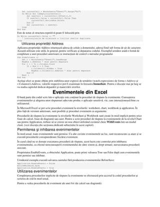 Set currentCell = Worksheets("Sheet1").Range("A1")
Do While Not IsEmpty(currentCell)
Set nextCell = currentCell.Offset(1,0)
If nextCell.Value = currentCell.Value Then
currentCell.EntireRow.Delete
End If
Set currentCell = nextCell
Loop
End Sub
Este de notat că structura repetitivă poate fi înlocuită prin
Do While currentCell.Value <> ""
' instruc iunile de eliminare a liniilor cheilor duplicate
Loop
Utilizarea proprietă ii Address
Aplicarea proprietă ii Address returnează adresa de celule a domeniului, adresa fiind sub forma de şir de caractere.
Această utilizare este utilă, în general, pentru verificare şi depanarea codului. Exemplul următor arată o formă de
completare a unei proceduri anterioare cu instruc iuni de control a mersului programului
Sub HideColumns ()
Set r = Worksheets("Sheet1").UsedRange
MsgBox r.Address ' doar pentru depanare
For i = 1 To r.Columns.Count
If i Mod 2 = 0 Then
r.Columns(i).Hidden = True
MsgBox r.Columns(i).Address ' doar pentru depanare
End If
Next i
End Sub
Acelaşi efect se poate ob ine prin stabilirea unor expresii de urmărire (watch expressions) de forma r.Address şi
r.Columns(i).Address, valorile respective pot fi examinate în fereastra Immediate. Pentru o discu ie mai pe larg se
va studia capitolul dedicat depanării şi manevrării erorilor.
Evenimentele din Excel
O bună parte din codul scris într-o aplica ie este con inut în proceduri de răspuns la evenimente. Cunoaşterea
evenimentelor şi alegerea unor răspunsuri adecvate produc o aplica ie senzitivă, vie, care interac ionează bine cu
utilizatorul.
În Microsoft Excel se pot scrie proceduri eveniment la nivelurile: worksheet, chart, workbook şi application. În
plus fa ă de versiuni anterioare, sunt posibile şi proceduri eveniment cu argumente.
Procedurile de răspuns la evenimente la nivelurile Worksheet şi Workbook sunt create în mod implicit pentru orice
foaie de calcul, foaie de diagramă sau caiet. Pentru a scrie proceduri de răspuns la evenimentele de la nivelul Chart
sau pentru Application, trebuie să se creeze un nou obiect utilizând cuvântul cheie WithEvents într-un modul
clasă. (vezi discu ia din sec iunea dedicată subiectului în acest capitol).
Permiterea şi inhibarea evenimentelor
În mod uzual, toate evenimentele sunt permise. Cu alte cuvinte evenimentele au loc, sunt recunoscute ca atare şi se
execută procedurile corespunzătoare fiecărui eveniment.
În cazul când nu se doreşte executarea procedurii de răspuns, acest lucru este controlat prin inhibarea
evenimentului, cu efectul nerecunoaşterii evenimentului de către sistem şi, drept urmare, neexecutarea procedurii
asociate.
Proprietatea EnableEvents, a obiectului Application, poate primi valoarea True sau False după cum evenimentele
sunt permise sau inhibate.
Următorul exemplu execută salvarea caietului fără producerea evenimentului BeforeSave:
Application.EnableEvents = False
ActiveWorkbook.Save
Application.EnableEvents = True
Utilizarea evenimentelor
Completarea procedurilor implicite de răspuns la evenimente se efectuează prin accesul la codul procedurilor şi
scrierea de cod în mod uzual.
Pentru a vedea procedurile de eveniment ale unei foi (de calcul sau diagramă):
 