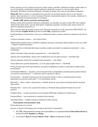 Pentru controale ActiveX, numele este legat de numele codului controlului. Schimbarea numelui codului după ce s-
au scris procedurile evenimentelor impune modificarea denumirilor acestora. La cele mai multe obiecte
(Document, Worksheet, UserForm) denumirile sunt legate de numele clasei, deci nu mai trebuiesc redenumite.
Observa ie. Dacă se doreşte ca o procedură să fie asociată cu un document specific, dar nu cu un eveniment
specific, atunci procedura se va scrie în sec iunea (General) a documentului respectiv (de exemplu o rutină care să
poată fi apelată din mai multe proceduri de eveniment).
Unelte VBE pentru scrierea instruc iunilor
Deoarece multe dintre denumirile obiectelor, proprietă ilor sau metodelor care apar în codul VBA sunt complexe,
mediul de dezvoltare oferă o serie de unelte pentru completarea automată a cuvintelor cheie, pentru oferirea de
ajutor în reamintirea denumirilor etc.
Dacă s-au tastat suficient de multe caractere încât VB poate recunoaşte un cuvânt, atunci prin CTRL+SPACE, sau
click pe butonul Complete Word de pe bara de unelte Edit, completează cuvântul.
În dialogul Options (meniul Tools) se pot activa următoarele ac iuni, executate automat la completarea unei linii de
cod:
verificarea automată a sintaxei — Auto Syntax Check;
obligativitatea declarării tuturor variabilelor, adăugarea automată a instruc iunii Option Explicit la orice nou modul
— Require Variable Declaration;
afişarea unei liste cu informa ii utile (logice la pozi ia curentă a cursorului) la completarea instruc iunii — Auto
List Member;
afişarea informa iei despre proceduri şi parametrii lor — Auto Quick Info;
afişează, doar în modul Break, valoarea unei variabile peste care este plasat cursorul — Auto Data Tips;
alinierea automată a liniilor noi la începutul liniei precedente — Auto Indent;
fixarea lă imii între pozi iile tabulatorului, 1 la 32 de spa ii (implicit fiind 4) —Tab Width.
Pe bara de unelte Edit există câteva butoane, care ajută la completarea cuvintelor şi expresiilor în timpul scrierii
instruc iunilor:
List Properties/Methods — deschide o cutie în fereastra Code cu proprietă ile şi metodele permise pentru obiectul
care precede caracterul punct ("."), utilă atunci când se operează cu obiecte.
List Constants — deschide în fereastra de cod, la punctul de inser ie, o cutie cu constantele permise pentru
proprietatea care precede semnul egal ("=") în instruc iunea curentă.
Quick Info — oferă, ca ajutor, sintaxa pentru o variabilă, func ie etc. prin analiza locului punctului de inser ie pe
linia curentă.
Parameter Info — arată o cutie, la punctul de inser ie, cu informa ia despre parametrii func iei în care este
pointerul.
Complete Word — acceptă caracterele pa care le propune VBE drept completare la cuvântul tastat.
Comment Block — care transformă în comentarii liniile selectate.
Uncomment Block — înlătură semnul de comentarii la liniile selectate.
Executarea unei proceduri Sub
O procedură poate să se execute:
automat, ca răspuns la declanşarea unui eveniment (procedura evenimentului);
• din VBE, dacă punctul de inser ie este în procedură şi se ac ionează butonul Run Sub/UserForm de
pe bara de unelte Standard sau Debug;
• ca un macro, Run din dialogul Macros (Tools - Macro) al aplica iei de bază;
 
