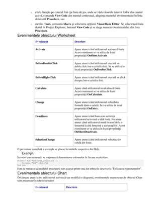 o click dreapta pe cotorul foii (pe bara de jos, unde se văd cotoarele tuturor foilor din caietul
activ), comanda View Code din meniul contextual, alegerea numelui evenimentului în lista
derulantă Procedure, sau
o meniul Tools, comanda Macro şi selectarea op iunii Visual Basic Editor. Se selectează foaia
dorită în Project Explorer, butonul View Code şi se alege numele evenimentului din lista
Procedure.
Evenimentele obiectului Worksheet
Eveniment Descriere
Activate Apare atunci când utilizatorul activează foaia.
Acest eveniment se va utiliza în locul
proprietă ii OnSheetActivate
BeforeDoubleClick Apare atunci când utilizatorul execută un
dublu click într-o celulă a foii. Se va utiliza în
locul proprietă ii OnDoubleClick.
BeforeRightClick Apare atunci când utilizatorul execută un click
dreapta într-o celulă a foii.
Calculate Apare când utilizatorul recalculează foaia.
Acest eveniment se va utiliza în locul
proprietă ii OnCalculate.
Change Apare atunci când utilizatorul schimbă o
formulă dintr-o celulă. Se va utiliza în locul
proprietă ii OnEntry.
Deactivate Apare atunci când foaia este activă şi
utilizatorul activează o altă foaie. Nu apare
atunci când utilizatorul mută focusul de la o
fereastră la altă fereastră a aceleeaşi foi. Acest
eveniment se va utiliza în locul proprietă ii
OnSheetDeactivate.
SelectionChange Apare atunci când utilizatorul selectează o
celulă din foaie.
O prezentare completă şi exemple se găsesc în intrările respective din Help.
Exemplu
În codul care urmează, se reajustează dimensiunea coloanelor la fiecare recalculare:
Private Sub Worksheet_Calculate ()
Columns("A:F").AutoFit
End Sub
Este de remarcat că modelul procedurii este accesat printr-una din tehnicile descrise la "Utilizarea evenimentelor".
Evenimentele obiectului Chart
Declanşate atunci când utilizatorul activează sau modifică o diagramă, evenimentele recunoscute de obiectul Chart
sunt prezentate în tabelul următor.
Eveniment Descriere
 