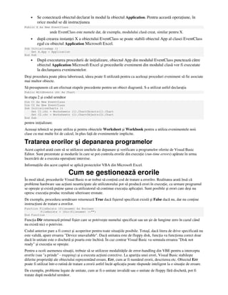 • Se conectează obiectul declarat în modul la obiectul Application. Pentru această opera iune, în
orice modul se dă instruc iunea
Public X As New EventClass
unde EventClass este numele dat, de exemplu, modulului clasă creat, similar pentru X.
• după crearea instan ei X a obiectului EventClass se poate stabili obiectul App al clasei EventClass
egal cu obiectul Application Microsoft Excel.
Sub InitializeApp ()
Set X.App = Application
End Sub
• După executarea procedurii de ini ializare, obiectul App din modulul EventClass punctează către
obiectul Application Microsoft Excel şi procedurile eveniment din modulul clasă vor fi executate
la declanşarea evenimentelor.
Deşi procedura poate părea laborioasă, ideea poate fi utilizată pentru ca aceleaşi proceduri eveniment să fie asociate
mai multor obiecte.
Să presupunem că am efectuat etapele precedente pentru un obiect diagramă. S-a utilizat astfel declara ia
Public WithEvents cht As Chart
în etapa 2 şi codul următor
Dim C1 As New EventClass
Dim C2 As New EventClass
Sub InitializeCharts ()
Set C1.cht = Worksheets (1).ChartObjects(1).Chart
Set C2.cht = Worksheets (1).ChartObjects(2).Chart
End Sub
pentru ini ializare.
Aceeaşi tehnică se poate utiliza şi pentru obiectele Worksheet şi Workbook pentru a utiliza evenimentele noii
clase cu mai multe foi de calcul, în plus fa ă de evenimentele implicite.
Tratarea erorilor şi depanarea programelor
Acest capitol arată cum să se utilizeze uneltele de depanare şi verificare a programelor oferite de Visual Basic
Editor. Sunt prezentate şi modurile în care se pot controla erorile din execu ie (run-time errors) apărute în urma
încercării de a executa opera iuni interzise.
Informa iile din acest capitol se aplică proiectelor VBA din Microsoft Excel.
Cum se gestionează erorile
În mod ideal, procedurile Visual Basic n-ar trebui să con ină cod de tratare a erorilro. Realitatea arată însă că
probleme hardware sau ac iuni neanticipate ale utilizatorului pot să producă erori în execu ie, ca urmare programul
se opreşte şi există pu ine şanse ca utilizatorul să continue execu ia aplica iei. Sunt posibile şi erori care deşi nu
opresc execu ia produc rezultate ulterioare eronate.
De exemplu, procedura următoare returnează True dacă fişierul specificat există şi False dacă nu, dar nu con ine
instruc iuni de tratare a erorilor.
Function FileExists (filename) As Boolean
FileExists = (Dir(filename) <>"")
End Function
Func ia Dir returnează primul fişier care se potriveşte numelui specificat sau un şir de lungime zero în cazul când
nu există nici o potrivire.
Codul anterior pare a fi corect şi acoperitor pentru toate situa iile posibile. Totuşî, dacă litera de drive specificată nu
este validă, apare eroarea "Device unavailable". Dacă unitatea este de floppy disk, func ia va func iona corect doar
dacă în unitate este o dischetă şi poarta este închisă. În caz contrar Visual Basic va semnala eroarea "Disk not
ready" şi execu ia se opreşte.
Pentru a ocoli asemenea situa ii, trebuie să se utilizeze modalită ile de error-handling din VBE pentru a intercepta
erorile (sau "a prinde" - trapping) şi a executa ac iuni corective. La apari ia unei erori, Visual Basic stabileşte
diferite proprietă i ale obiectului reprezentând eroare, Err, cum ar fi numărul erorii, descrierea etc. Obiectul Err
poate fi utilizat într-o rutină de tratare a erorii astfel încât aplica ia poate răspunde inteligent la o situa ie de eroare.
De exemplu, probleme legate de unitate, cum ar fi o unitate invalidă sau o unitate de floppy fără dischetă, pot fi
tratate după modelul următor.
 