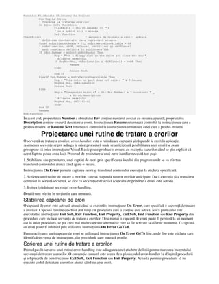 Function FileExists (filename) As Boolean
Dim Msg As String
' Trecerea la tratarea erorilor
On Error GoTo CheckError
FileExists = (Dir(filename) <> "")
' nu a apărut nici o eroare
Exit Function
CheckError: ' secven a de tratare a erorii apărute
' definirea constantelor care reprezintă eroarea
Const mnErrDiskNotReady = 71, mnErrDeviceUnavailable = 68
' vbExclamation, vbOK, vbCancel, vbCritical şi vbOKCancel
' sunt constante definite în biblioteca VBA
If (Err.Number = mnErrDiskNotReady) Then
Msg = "Put a floppy disk in the drive and close the door"
' Afişarea mesajului
If MsgBox(Msg, vbExclamation & vbOKCancel) = vbOK Then
Resume
Else
Resume Next
End If
ElseIf Err.Number = mnErrDeviceUnavailable Then
Msg = "This drive or path does not exist: " & filename
MsgBox Msg, vbExclamation
Resume Next
Else
Msg = "Unexpected error #" & Str(Err.Number) & " occurred: " _
& Error.Description
' Afişarea mesajului
MsgBox Msg, vbCritical
Stop
End If
Resume
End Function
În acest cod, proprietatea Number a obiectului Err con ine numărul asociat cu eroarea aparută; proprietatea
Description con ine o scurtă descriere a erorii. Instruc iunea Resume returnează controlul la instruc iunea care a
produs eroarea iar Resume Next returnează controlul la instruc iunea următoare celei care a produs eroarea.
Proiectarea unei rutine de tratare a erorilor
O secven ă de tratare a erorilor, error handler, este o rutină care captează şi răspunde la erori în aplica ie.
Asemenea secven e se pot adăuga la orice procedură unde se anticipează posibilitatea unei erori (se poate
presupune că orice instruc iune Visual Basic poate produce o eroare, cu excep ia cazurilor când se ştie explicit că
acest fapt nu poate avea loc). Procesul de proiectare a unui error handler necesită trei paşi:
1. Stabilirea, sau permiterea, unei captări de erori prin specificarea locului din program unde se va efectua
transferul controlului atunci când apare o eroare.
Instruc iunea On Error permite captarea erorii şi transferul controlului execu iei la eticheta specificată.
2. Scrierea unei rutine de tratare a erorilor, care să răspundă tuturor erorilor anticipate. Dacă execu ia şi-a transferat
controlul în această secven ă, se zice că secven a este activă (capcana de prindere a erorii este activă).
3. Ieşirea (părăsirea) secven ei error-handling.
Detalii sunt oferite în sec iunile care urmează.
Stabilirea capcanei de erori
O capcană de erori este activată atunci când se execută o instruc iune On Error, care specifică o secven ă de tratare
a erorilor. Capcana rămâne deschisă atât timp cât procedura care o con ine este activă, adică până când este
executată o instruc iune Exit Sub, Exit Function, Exit Property, End Sub, End Function sau End Property din
procedura care include secven a de tratare a erorilor. Deşi numai o capcană de erori poate fi permisă la un moment
dat în orice procedură, se pot crea mai multe capcane alternative care să fie activate la diferite momente. O capcană
de erori poate fi inhibată prin utilizarea instruc iunii On Error GoTo 0.
Pentru activarea unei capcane de erori se utilizează instruc iunea On Error GoTo line, unde line este eticheta care
identifică secven a de instruc iuni, din procedură, care tratează erorile.
Scrierea unei rutine de tratare a erorilor
Primul pas în scrierea unei rutine error-handling este adăugarea unei etichete de linii pentru marcarea începutului
secven ei de tratare a erorilor. O conven ie comună este aceea de a plasa codul error-handler la sfârşitul procedurii
şi a-l preceda de o instruc iune Exit Sub, Exit Function sau Exit Property. Aceasta permite procedurii să nu
execute codul de tratare a erorilor atunci când nu apar erori.
 