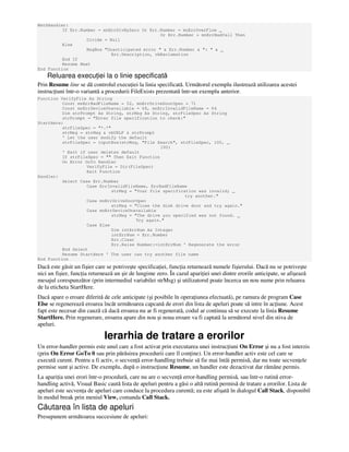 MathHandler:
If Err.Number = mnErrDivByZero Or Err.Number = mnErrOverFlow _
Or Err.Number = mnErrBadCall Then
Divide = Null
Else
MsgBox "Unanticipated error " & Err.Number & ": " & _
Err.Description, vbExclamation
End If
Resume Next
End Function
Reluarea execu iei la o linie specificată
Prin Resume line se dă controlul execu iei la linia specificată. Următorul exemplu ilustrează utilizarea acestei
instruc iuni într-o variantă a procedurii FileExists prezentată într-un exemplu anterior.
Function VerifyFile As String
Const mnErrBadFileName = 52, mnErrDriveDoorOpen = 71
Const mnErrDeviceUnavailable = 68, mnErrInvalidFileName = 64
Dim strPrompt As String, strMsg As String, strFileSpec As String
strPrompt = "Enter file specification to check:"
StartHere:
strFileSpec = "*.*"
strMsg = strMsg & vbCRLF & strPrompt
' Let the user modify the default
strFileSpec = inputBox(strMsg, "File Search", strFileSpec, 100, _
100)
' Exit if user deletes default
If strFileSpec = "" Then Exit Function
On Error GoTo Handler
VerifyFile = Dir(FileSpec)
Exit Function
Handler:
Select Case Err.Number
Case ErrInvalidFileName, ErrBadFileName
strMsg = "Your file specification was invalid; _
try another."
Case mnErrDriveDoorOpen
strMsg = "Close the disk drive door and try again."
Case mnErrDeviceUnavailable
strMsg = "The drive you specified was not found. _
Try again."
Case Else
Dim intErrNum As Integer
intErrNum = Err.Number
Err.Clear
Err.Raise Number:=intErrNum ' Regenerate the error
End Select
Resume StartHere ' The user can try another file name
End Function
Dacă este găsit un fişier care se potriveşte specifica iei, func ia returnează numele fişierului. Dacă nu se potriveşte
nici un fişier, func ia returnează un şir de lungime zero. În cazul apari iei unei dintre erorile anticipate, se afişează
mesajul corespunzător (prin intermediul variabilei strMsg) şi utilizatorul poate încerca un nou nume prin reluarea
de la eticheta StartHere.
Dacă apare o eroare diferită de cele anticipate (şi posibile în opera iunea efectuată), pe ramura de program Case
Else se regenerează eroarea încât următoarea capcană de erori din lista de apeluri poate să intre în ac iune. Acest
fapt este necesar din cauză că dacă eroarea nu ar fi regenerată, codul ar continua să se execute la linia Resume
StartHere. Prin regenerare, eroarea apare din nou şi noua eroare va fi captată la următorul nivel din stiva de
apeluri.
Ierarhia de tratare a erorilor
Un error-handler permis este unul care a fost activat prin executarea unei instruc iuni On Error şi nu a fost interzis
(prin On Error GoTo 0 sau prin părăsirea procedurii care îl con ine). Un error-handler activ este cel care se
execută curent. Pentru a fi activ, o secven ă error-handling trebuie să fie mai întâi permisă, dar nu toate secven ele
permise sunt şi active. De exemplu, după o instruc iune Resume, un handler este dezactivat dar rămâne permis.
La apari ia unei erori într-o procedură, care nu are o secven ă error-handling permisă, sau într-o rutină error-
handling activă, Visual Basic caută lista de apeluri pentru a găsi o altă rutină permisă de tratare a erorilor. Lista de
apeluri este secven a de apeluri care conduce la procedura curentă; ea este afişată în dialogul Call Stack, disponibil
în modul break prin meniul View, comanda Call Stack.
Căutarea în lista de apeluri
Presupunem următoarea succesiune de apeluri:
 