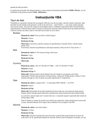 apelată din altă procedură.
La apelul unei proceduri din altă procedură se va ine seama de interac iunea declara iilor Public, Private, ca şi de
referin ele la alte proiecte (meniul Tools - References).
Instruc iunile VBA
Tipuri de date
Variabilele şi constantele utilizate într-un program VBA pot avea diverse tipuri, specifice datelor memorate. Spre
deosebire de alte limbaje de programare, există un tip universal — tipul Variant —, care poate con ine aproape
orice alt tip de date. Acest tip este asignat în mod implicit tuturor variabilelor nedeclarate altfel, încât declararea
explicită poate fi utilizată atunci când se doreşte economisirea memoriei (tipul Variant alocă mai multă memorie),
viteză în execu ie sau atunci când se scriu date într-un fişier în acces direct.
Boolean
Domeniu de valori: True sau False (valorile logice)
Memorie: 2 bytes
Declarator de tip:
Observa ii. Convertirea valorilor numerice la tipul Boolean: 0 produce False, valorile nenule
produc True.
Convertirea valorilor de tip Boolean la alte tipuri numerice: False devine 0, True devine -1.
Byte
Domeniu de valori: 0–255 (numere întregi, fără semn)
Memorie: 1 byte
Declarator de tip:
Observa ii.
Currency
Domeniu de valori: -922 337 203 685 477.5808 — 922 337 203 685 477.5807
Memorie: 8 bytes
Declarator de tip: @
Observa ii. Utilizate pentru calcule băneşti (sau alte situa ii în care precizia este foarte
importantă). Valorile sunt memorate în format întreg, scalate prin 10 000, pentru a ob ine 15 cifre
la partea întreagă şi 4 cifre la partea zecimală (reprezentare în virgulă fixă).
Date
Domeniu de valori: 1 ianuarie 100 — 31 decembrie 9999, 0:00:00 — 23:59:59
Memorie: 8 bytes
Declarator de tip:
Observa ii. Informa iile de tip dată calendaristică şi/sau timp orar sunt memorate drept numere
flotante, partea întreagă reprezentând data calendaristică, partea frac ionară reprezentând timpul.
La convertiri, miezul nop ii este 0, miezul zilei este .5, numerele negative reprezintă date înainte de
30 decembrie 1899.
Poate fi atribuit ca valoare de tip date orice literal care reprezintă o dată calendaristică recunoscută
ca atare, literalul trebuind să fie cuprins între simboluri #, de exemplu #1 Jan 99#.
Decimal
Domeniu de valori: (vezi observa iile)
Memorie: 12 bytes
Declarator de tip:
Observa ii. Valorile de tip Decimal sunt memorate ca întregi fără semn înso i i de un factor de
scală, între 0 şi 28, specificând numărul de zecimale. Pentru scala=0 (fără parte zecimală), cea mai
 
