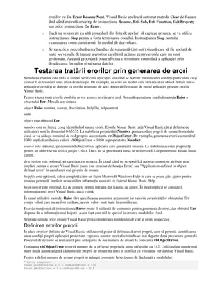 erorilor cu On Error Resume Next. Visual Basic apelează automat metoda Clear de fiecare
dată când execută orice tip de instruc iune Resume, Exit Sub, Exit Function, Exit Property
sau orice instruc iune On Error.
o Dacă nu se doreşte ca altă procedură din lista de apeluri să capteze eroarea, se va utiliza
instruc iunea Stop pentru a for a terminarea codului. Instruc iunea Stop permite
examinarea contextului erorii în mediul de dezvoltare.
o Se va scrie o procedură error handler de siguran ă (fail-safe) sigură care să fie apelată de
toate secven ele de tratare a erorilor ca ultimă ac iune pentru erorile care nu sunt
gestionate. Această procedură poate efectua o terminare controlată a aplica iei prin
descărcarea formelor şi salvarea datelor.
Testarea tratării erorilor prin generarea de erori
Simularea erorilor este utilă în timpul verificării aplica iei sau când se doreste tratarea unei condi ii particulare ca şi
cum ar fi echivalentă unei erori de execu ie. De exemplu, se scrie un modul care utilizează un obiect definit într-o
aplica ie externă şi se doreşte ca erorile returnate de acel obiect să fie tratate de restul aplica iei precum erorile
Visual Basic.
Pentru a testa toate erorile posibile se vor genera erorile prin cod. Această opera iune implică metoda Raise a
obiectului Err. Metoda are sintaxa
object.Raise number, source, description, helpfile, helpcontext
unde
object este obiectul Err.
number este un întreg Long identificând natura erorii. Erorile Visual Basic (atât Visual Basic cât şi definite de
utilizator) sunt în domeniul 0-65535. La stabilirea proprietă ii Number pentru coduri proprii de eroare în module
clasă se va adăuga numărul de cod propriu la constanta vbObjectError. De exemplu, generarea erorii cu numărul
1050 implică atribuirea valorii vbObjectError + 1050 la proprietatea Number.
source este op ional, şir denumind obiectul sau aplica ia care generează eroarea. La stabilirea acestei proprietă i
pentru un obiect se va utiliza project.class. Dacă nu se precizează sursa se utilizează ID-ul proiectului Visual Basic
curent.
description este optional, şir care descrie eroarea. În cazul când nu se specifică acest argument se atribuie şirul
implicit pentru o eroare Visual Basic (cum este returnat de func ia Error) sau "Application-defined or object-
defined error" în cazul unei cod propriu de eroare.
helpfile este optional, calea completă către un fişier Microsoft Windows Help în care se poate găsi ajutor pentru
eroarea generată. Implicit se va utiliza informa ia asociată cu fişierul Visual Basic Help.
helpcontext este optional, ID de context pentru intrarea din fişierul de ajutor. În mod implicit se consideră
informa ia unei erori Visual Basic, dacă există.
În cazul utilizării metodei Raise fără specificarea anumitor argumente iar valorile proprietă ilor obiectului Err
con in valori care nu au fost cură ate, aceste valori sunt luate în considerare.
Este de men ionat că instruc iunea Error poate fi utilizată de asemenea pentru generarea de erori, dar obiectul Err
dispune de o informa ie mai bogată. Acest fapt este util în special la crearea modulelor clasă.
Se poate simula orice eroare Visual Basic prin considerarea numărului de cod al erorii respective.
Definirea erorilor proprii
În afara erorilor definite de Visual Basic, utilizatorul poate să definească erori proprii, care să permită identificarea
unor condi ii proprii aplica iei proiectate, captarea acestor erori efectuându-se mai departe după procedura generală.
Procesul de definire se realizează prin adăugarea de noi numere de eroare la constanta vbObjectError.
Constanta vbObjectError rezervă numere de la offsetul propriu la suma offsetului cu 512. Utilizând un număr mai
mare decât acesta asigură că numerele proprii de eroare nu intră în conflict cu viitoarele versiuni de Visual Basic.
Pentru a defini numere de eroare proprii se adaugă constante la sec iunea de declara ii a modulului:
' Error constants
Const gLostCarrier = 1 + vbObjectError + 512
Const gNoDialTone = 2 + vbObjectError + 512
 