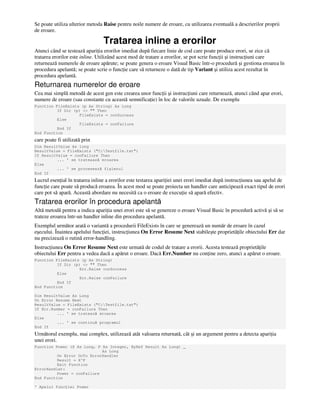 Se poate utiliza ulterior metoda Raise pentru noile numere de eroare, cu utilizarea eventuală a descrierilor proprii
de eroare.
Tratarea inline a erorilor
Atunci când se testează apari ia erorilor imediat după fiecare linie de cod care poate produce erori, se zice că
tratarea erorilor este inline. Utilizând acest mod de tratare a erorilor, se pot scrie func ii şi instruc iuni care
returnează numerele de eroare apărute; se poate genera o eroare Visual Basic într-o procedură şi gestiona eroarea în
procedura apelantă; se poate scrie o func ie care să returneze o dată de tip Variant şi utiliza acest rezultat în
procedura apelantă.
Returnarea numerelor de eroare
Cea mai simplă metodă de acest gen este crearea unor func ii şi instruc iuni care returnează, atunci când apar erori,
numere de eroare (sau constante cu această semnifica ie) în loc de valorile uzuale. De exemplu
Function FileExists (p As String) As Long
If Dir (p) <> "" Then
FileExists = conSuccess
Else
FileExists = conFailure
End If
End Function
care poate fi utilizată prin
Dim ResultValue As long
ResultValue = FileExists ("C:Testfile.txt")
If ResultValue = conFailure Then
... ' se trateaază eroarea
Else
... ' se procesează fişierul
End If
Lucrul esen ial în tratarea inline a erorilor este testarea apari iei unei erori imediat după instruc iunea sau apelul de
func ie care poate să producă eroarea. În acest mod se poate proiecta un handler care anticipează exact tipul de erori
care pot să apară. Această abordare nu necesită ca o eroare de execu ie să apară efectiv.
Tratarea erorilor în procedura apelantă
Altă metodă pentru a indica apari ia unei erori este să se genereze o eroare Visual Basic în procedură activă şi să se
trateze eroarea într-un handler inline din procedura apelantă.
Exemplul următor arată o variantă a procedurii FileExists în care se generează un număr de eroare în cazul
eşecului. Înaintea apelului func iei, instruc iunea On Error Resume Next stabileşte proprietă ile obiectului Err dar
nu precizează o rutină error-handling.
Instruc iunea On Error Resume Next este urmată de codul de tratare a erorii. Acesta testează proprietă ile
obiectului Err pentru a vedea dacă a apărut o eroare. Dacă Err.Number nu con ine zero, atunci a apărut o eroare.
Function FileExists (p As String)
If Dir (p) <> "" Then
Err.Raise conSuccess
Else
Err.Raise conFailure
End If
End Function
Dim ResultValue As Long
On Error Resume Next
ResultValue = FileExists ("C:Testfile.txt")
If Err.Number = conFailure Then
... ' se tratează eroarea
Else
... ' se continuă programul
End If
Următorul exemplu, mai complex, utilizează atât valoarea returnată, cât şi un argument pentru a detecta apari ia
unei erori.
Function Power (X As Long, P As Integer, ByRef Rezult As Long) _
As Long
On Error GoTo ErrorHandler
Result = X^P
Exit Function
ErrorHandler:
Power = conFailure
End Function
' Apelul func iei Power
 