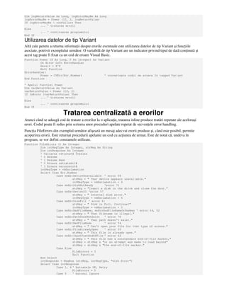 Dim lngReturnValue As Long, lngErrorMayBe As Long
lngErrorMayBe = Power (10, 2, lngReturnValue)
If lngErrorMayBe = conFailure Then
... ' tratarea erorii
Else
... ' continuarea programului
End If
Utilizarea datelor de tip Variant
Altă cale pentru a returna informa ii despre erorile eventuale este utilizarea datelor de tip Variant şi func iile
asociate, potrivit exemplului următor. O variabilă de tip Variant are un indicator privind tipul de dată con inută şi
acest tag poate fi fixat ca un cod de eroare Visual Basic.
Function Power (X As Long, P As Integer) As Variant
On Error GoTo ErrorHandler
Result = X^P
Exit Function
ErrorHandler:
Power = CVErr(Err.Number) ' converteşte codul de eroare în tagged Variant
End Function
' Apelul func iei Power
Dim varReturnValue As Variant
varReturnValue = Power (10, 2)
If IsError (varReturnValue) Then
... ' tratarea erorii
Else
... ' continuarea programului
End If
Tratarea centralizată a erorilor
Atunci când se adaugă cod de tratare a erorilor la o aplica ie, tratarea inline produce tratări repetate ale aceloraşi
erori. Codul poate fi redus prin scrierea unor proceduri apelate repetat de secven ele error handling.
Func ia FileErrors din exemplul următor afişează un mesaj adecvat erorii produse şi, când este posibil, permite
acoperirea erorii. Este returnat procedurii apelante un cod cu ac iunea de urmat. Este de notat că, undeva în
program, se vor defini constantele utilizate.
Function FileErrors () As Integer
Dim intMsgType As Integer, strMsg As String
Dim intResponse As Integer
' Valoarea returnată În eles
' 0 Resume
' 1 Resume Next
' 2 Eroare netratabilă
' 3 Eroare necunoscută
intMsgType = vbExclamation
Select Case Err.Number
Case mnErrDeviceUnavailable ' error 68
strMsg = " That device appears unavailable."
intMsgType = vbExclamation + 4
Case mnErrDiskNotReady 'error 71
strMsg = "Insert a disk in the drive and close the door."
Case mnErrDeviceIO 'error 57
strMsg = " Internal disk error."
intMsgType = vbExclamation + 4
Case mnErrDiskFull ' error 61
strMsg = " Disk is full. Continue?"
intMsgType = vbExclamation + 3
Case mnErrBadFileName, mnErrBadFileNameOrNumber ' error 64, 52
strMsg = " That filename is illegal."
Case mnErrPathDoesNotExist ' error 76
strMsg = " That path doesn't exist."
Case mnErrBadFileMode ' error 54
strMsg = " Can't open your file for that type of access."
Case mnErrFileAlreadyOpen ' error 55
strMsg = " This file is already open."
Case mnErrInputPastEndOfFile ' error 62
strMsg = " This file has a nonstandard end-of-file marker,"
strMsg = strMsg & "or an attempt was made to read beyond"
strMsg = strMsg & "the end-of-file marker."
Case Else
FileErrors = 3
Exit Function
End Select
intResponse = MsgBox (strMsg, intMsgType, "Disk Error")
Select Case intResponse
Case 1, 4 ' butoanele OK, Retry
FileErrors = 0
Case 5 ' butonul Ignore
 