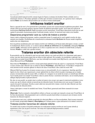 FileErrors = 1
Case 2, 3 ' butoanele Cancel, End
FileErrors = 2
Case Else
FileErrors = 3
End Select
End Function
Această procedură tratează erorile comune legate de fişiere şi unitatea de dischetă. Pentru celelalte erori se
returnează valoarea 3. Procedura apelantă va trebui apoi să trateze această eroare, să o genereze încă o dată prin
metoda Raise sau să cheme altă procedură care să trateze eroarea neanticipată.
Inhibarea tratării erorilor
Dacă o capcană de erori a fost permisă într-o procedură, aceasta este scoasă automat la părăsirea procedurii. Sunt
situa ii când este necesară anularea capcanei înainte de părăsirea procedurii gazdă. Acest fapt este realizat de
instruc iunea On Error GoTo 0. După executarea acestei instruc iuni, Visual Basic detectează erorile dar nu sunt
captate în procedură. Instruc iunea poate fi utilizată oriunde, inclusiv în interiorul unei rutine error handler.
Depanarea programelor care au rutine de tratare a erorilor
Atunci când se depanează programe, analiza comportării poate fi complicată în cazul captării erorilor de către
rutinele error handler. Posibilitatea de a transforma în comentarii liniile On Error din fiecare modul simplifică
analiza dar este stânjenitoare.
Este de preferat modalitatea prin care tratarea erorilor este inhibată şi, de fiecare dată când apare o eroare, se intră
în modul break. Pentru aceasta, se va selecta op iunea Break on All Errors din fişa General a dialogului Options
(meniul Tools). Selectarea acestei op iuni are ca efect, la apari ia unei erori, intrarea în modul break şi afişarea
ferestrei Watch cu codul care a produs eroarea.
Tratarea erorilor din obiectele referite
În procedurile care fac referin ă la unul sau mai multe obiecte este mult mai dificil să se determine unde apare o
eroare, mai ales dacă eroarea apare într-un obiect al altei aplica ii. De exemplu, să considerăm o aplica ie care
constă dintr-un modul formă (MyForm), care face referin ă la un modul clasă (MyClassA), care face referin ă la un
obiect Microsoft Excel Worksheet.
Dacă obiectul Worksheet nu rezolvă o eroare particulară apărută în foaia de calcul ci o regenerează, Visual Basic
va trece eroarea către obiectul care se referă la obiectul Worksheet., adică MyClassA. Visual Basic remapează în
mod automat erorile netratate apărute în obiecte din afara Visual Basic către codul de eroare 440.
Obiectul MyClassA poate fie să trateze eroarea (ceea ce este preferabil), fie să o regenereze. Interfa a specifică
faptul că orice obiect care regenerează o eroare apărută într-un obiect referit nu poate să propage pur şi simplu
eroarea (să transmită codul de eroare 440), ci trebuie să o remapeze la un număr de eroare cu semnifica ie definită.
Acest număr poate fi un număr Visual Basic (dacă se poate efectua o asemenea echivalare), sau un număr propriu,
adăugat după procedura explicată anterior.
De câte ori este posibil, un modul clasă va trebui să trateze orice eroare care apare în interiorul modulului şi orice
eroare care apr în obiecte referite şi nerezolvate de obiectele însele. Există totuşi erori care nu pot fi tratate din
cauză că nu pot fi anticipate. Există şi cazuri când este mai potrivită o tratare a erorii de către obiectul care face
referin a decât de obiectul referit.
Atunci când apare o eroare în modulul unei forme, Visual Basic generează unul dintre numerele de eroare
predefinite.
Observa ie. Dacă se creează o clasă publică, trebuie ca fiecare secven ă care tratează o eroare non-Visual Basic să
fie bine documentată. Al i programatori care se referă la această clasă trebuie să cunoască cum să trateze erorile
transmise de obiectul respectiv.
La regenerarea unei erori, celelalte proprietă i ale obiectului Err se vor lăsa neschimbate. Dacă eroarea transmisă
nu este tratată, proprietă ile Source şi Description pot fi afişate pentru a ajuta utilizatorul să ia măsuri corective.
Tratarea erorilor transmise din obiecte referite
Un modul clasă ar putea să includă următoarea secven ă pentru tratarea erorilor pe care le poate aborda şi
regenerarea celor care nu pot fi rezolvate. Secven a este explicată după prezentarea codului.
MyServerHandler:
Select Case ErrNum
Case 7 ' eroarea out-of-memory
...
Case 440 ' erori din obiecte externe
 