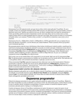 Err.Raise Number:=vbObjectError + 9999
' eroare din alt obiect Visual Basic
Case Is > vbObjectError And Is < vbObjectError + 65536
ObjectError = ErrNum
Select Case ObjectError
' acest obiect tratează erorile pe baza
' documenta iei obiectului de unde provine eroarea
Case vbObjectError + 10
...
Case Else
' remaparea erorii ca o eroare obiect generică şi
regenerarea ei
Err.Raise Number:=vbObjectError + 9999
End Select
Case Else
' remaparea erorii ca o eroare obiect generică şi regenerarea ei
Err.Raise Number:=vbObjectError + 9999
End Select
Err.Clear
Resume Next
Instruc iunea Case 440 captează erorile care apar într-un obiect referit extern aplica iei Visual Basic. În acest
exemplu, eroarea este propagată utilizând valoarea 9999, deoarece este dificil pentru acest tip de handler central să
determine cauza erorii. Apari ia unei astfel de erori este, de obicei, rezultatul unei erori fatale de automatizare (o
eroare care produce oprirea execu iei componentei) sau din cauza unui obiect care nu a tratat corect o eroare
captată. Eroarea 440 nu ar trebui propagată decât în cazul unei erori fatale. Dacă această secven ă ar fi scrisă pentru
un handler inline (vezi sec iunea "Tratarea inline a erorilor"), ar fi posibil să se determine cauza erorii şi să se
corecteze.
Instruc iunea Case Is > vbObjectError And Is < vbObjectError + 65536 capteazăerorile care au originea într-un
obiect din aplica ia Visual Basic, sau din obiectul care con ine handlerul. Numai asemenea obiecte pot produce
erori în domeniul specificat.
Documenta ia pentru codul de eroare oferită pentru obiect trebuie să definească codurile posibile, semnifica ia lor,
astfel încât această por iune a handlerului să poată fi scrisă adecvat erorilor anticipate. Codurile de eroare efective
pot fi documentate fără offsetul vbObjectError sau pot fi documentate după ce s-a adăugat deplasarea, în care caz
instruc iunea Case Else trebuie să scadă deplasarea vbObjectError. Pe de altă parte, erorile obiectelor pot fi
constante, arătate în biblioteca de tipuri a obiectului şi vizibile în Object Browser. În acest caz se utilizează
constanta de eroare în Case Else şi nu codul de eroare.
Orice eroare care nu este tratată trebuie să fie regenerată cu un nou număr, după cum este în instruc iunea Case
Else. În aplica ia proprie se poate proiecta un handler care să anticipeze acest nou număr definit. Dacă aplica ia este
o clasă publică, trebuie să fie inclusă în documenta ie o explica ie a acestei noi erori.
Ultima instruc iune Case Else captează şi regenerează orice altă eroare care nu a fost tratată anterior. Deoarece
această parte a capcanei va prinde erori care au sau nu adăugată deplasarea vbObjectError, remaparea se va
efectua simplu către un cod generic "unresolved error". Acest cod se va adăuga la vbObjectError indicând oricărui
handler că această eroare provine dintr-un obiect referit.
Depanarea tratării erorilor din obiecte referite
Deoarece depanarea aplica iilor care se referă la obiecte create în Visual Basic sau la clase definită în module clasă
este dificilă, se recomandă selectarea op iunii Break in Class Module din fişa General a dialogului Options
(meniul Tools). Cu această op iune selectată, orice eroare dintr-un modul clasă duce la intrarea clasei în modul
break a debuggerului, permi ând analiza erorii.
Depanarea programelor
Tehnicile de depanare prezentate în acest capitol utilizează uneltele de analiză oferite de Visual Basic. Mediul de
dezvoltare Visual Basic nu poate să identifice sau să fixeze erorile, dar oferă unelte pentru a analiza fluxul execu iei
şi cum se schimbă valorile variabilelor şi proprietă ilor. Se poate considera că uneltele de depanare ajută la
examinarea aplica iei pentru a în elege ce se întâmplă şi de ce.
Uneltele de depanare oferite de Visual Basic includ puncte de oprire (breakpoints), expresii de oprire (break
expressions), expresii de urmărire (watch expressions), executarea codului pas cu pas (instruc iune cu instruc iune
sau procedură cu procedură) şi afişarea valorilor variabilelor şi proprietă ilor. Sunt oferite de asemenea posibilită i
speciale cum ar fi editarea codului şi continuarea execu iei (edit-and-continue), stabilirea următoarei instruc iuni
care să se execute după o eroare şi testarea cu aplica ia în modul break.
 
