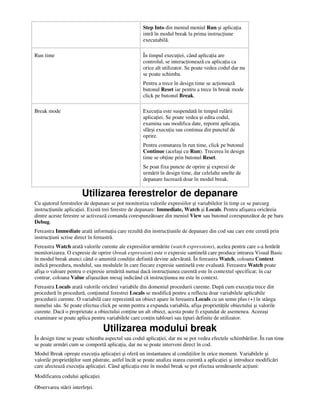 Step Into din meniul meniul Run şi aplica ia
intră în modul break la prima instruc iune
executabilă.
Run time În timpul execu iei, când aplica ia are
controlul, se interac ionează cu aplica ia ca
orice alt utilizator. Se poate vedea codul dar nu
se poate schimba.
Pentru a trece în design time se ac ionează
butonul Reset iar pentru a trece în break mode
click pe butonul Break.
Break mode Execu ia este suspendată în timpul rulării
aplica iei. Se poate vedea şi edita codul,
examina sau modifica date, reporni aplica ia,
sfârşi execu ia sau continua din punctul de
oprire.
Pentru comutarea în run time, click pe butonul
Continue (acelaşi cu Run). Trecerea în design
time se ob ine prin butonul Reset.
Se poat fixa puncte de oprire şi expresii de
urmărit în design time, dar celelalte unelte de
depanare lucrează doar în modul break.
Utilizarea ferestrelor de depanare
Cu ajutorul ferestrelor de depanare se pot monitoriza valorile expresiilor şi variabilelor în timp ce se parcurg
instruc iunile aplica iei. Există trei ferestre de depanare: Immediate, Watch şi Locals. Pentru afişarea oricăreia
dintre aceste ferestre se activează comanda corespunzătoare din meniul View sau butonul corespunzător de pe bara
Debug.
Fereastra Immediate arată informa ia care rezultă din instruc iunile de depanare din cod sau care este cerută prin
instruc iuni scrise direct în fereastră.
Fereastra Watch arată valorile curente ale expresiilor urmărite (watch expressions), acelea pentru care s-a hotărât
monitorizarea. O expresie de oprire (break expression) este o expresie santinelă care produce intrarea Visual Basic
în modul break atunci când o anumită condi ie definită devine adevărată. În fereastra Watch, coloana Context
indică procedura, modulul, sau modulele în care fiecare expresie santinelă este evaluată. Fereastra Watch poate
afişa o valoare pentru o expresie urmărită numai dacă instruc iunea curentă este în contextul specificat; în caz
contrar, coloana Value afişeazăun mesaj indicând că instruc iunea nu este în context.
Fereastra Locals arată valorile oricărei variabile din domeniul procedurii curente. După cum execu ia trece din
procedură în procedură, con inutul ferestrei Locals se modifică pentru a reflecta doar variabilele aplicabile
procedurii curente. O variabilă care reprezintă un obiect apare în fereastra Locals cu un semn plus (+) în stânga
numelui său. Se poate efectua click pe semn pentru a expanda variabila, afişa proprietă ile obiectului şi valorile
curente. Dacă o proprietate a obiectului con ine un alt obiect, acesta poate fi expandat de asemenea. Aceeaşi
examinare se poate aplica pentru variabilele care con in tablouri sau tipuri definite de utilizator.
Utilizarea modului break
În design time se poate schimba aspectul sau codul aplica iei, dar nu se pot vedea efectele schimbărilor. În run time
se poate urmări cum se comportă aplica ia, dar nu se poate interveni direct în cod.
Modul Break opreşte execu ia aplica iei şi oferă un instantaneu al condi iilor în orice moment. Variabilele şi
valorile proprietă ilor sunt păstrate, astfel încât se poate analiza starea curentă a aplica iei şi introduce modificări
care afectează execu ia aplica iei. Când aplica ia este în modul break se pot efectua următoarele ac iuni:
Modificarea codului aplica iei.
Observarea stării interfe ei.
 