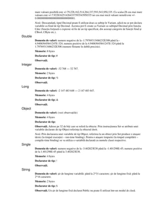 mare valoare posibilă este +/-79,228,162,514,264,337,593,543,950,335. Cu scala=28 cea mai mare
valoare este +/-7.9228162514264337593543950335 iar cea mai mică valoare nenulă este +/-
0.0000000000000000000000000001.
Notă: Deocamdată, tipul Decimal poate fi utilizat doar ca subtip în Variant, adică nu se pot declara
variabile ca fiind de tip Decimal. Acestea pot fi create ca Variant cu subtipul Decimal prin func ia
Cdec (func ia for ează o expresie să fie de un tip specificat, din aceeaşi categorie de func ii fiind şi
CBool, CByte etc.).
Double
Domeniu de valori: numere negative de la -1.79769313486232E308 până la -
4.94065645841247E-324; numere pozitive de la 4.94065645841247E-324 până la
1.79769313486232E308 (numere flotante în dublă precizie).
Memorie: 8 bytes
Declarator de tip: #
Observa ii.
Integer
Domeniu de valori: -32 768 — 32 767.
Memorie: 2 bytes
Declarator de tip: %
Observa ii.
Long
Domeniu de valori: -2 147 483 648 — 2 147 483 647.
Memorie: 4 bytes
Declarator de tip: &
Observa ii.
Object
Domeniu de valori: (vezi observa iile)
Memorie: 4 bytes
Declarator de tip:
Observa ii. Adrese pe 32 de bi i care se referă la obiecte. Prin instruc iunea Set se atribuie unei
variabile declarate de tip Object referin a la obiectul dorit.
Notă. Prin declararea unei variabile de tip Object, referirea la un obiect prin Set produce o ataşare
târzie (la timpul execu iei – run-time binding). Pentru o ataşare timpurie (la timpul compilării –
compile-time binding) se va utiliza o variabilă declarată cu numele clasei respective.
Single
Domeniu de valori: numere negative de la -3.402823E38 până la -1.401298E-45; numere pozitive
de la 1.401298E-45 până la 3.402823E38.
Memorie: 4 bytes
Declarator de tip: !
Observa ii.
String
Domeniu de valori: şir de lungime variabilă: până la 2^31 caractere; şir de lungime fixă: până la
2^16 caractere.
Memorie: 2 bytes
Declarator de tip: $
Observa ii. Un şir de lungime fixă declarat Public nu poate fi utilizat într-un modul de clasă.
 