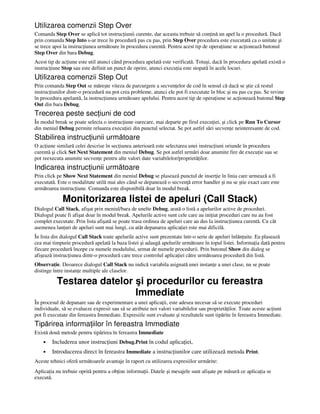 Utilizarea comenzii Step Over
Comanda Step Over se aplică tot instruc iunii curente, dar aceasta trebuie să con ină un apel la o procedură. Dacă
prin comanda Step Into s-ar trece în procedură pas cu pas, prin Step Over procedura este executată ca o unitate şi
se trece apoi la instruc iunea următoare în procedura curentă. Pentru acest tip de opera iune se ac ionează butonul
Step Over din bara Debug.
Acest tip de ac iune este util atunci când procedura apelată este verificată. Totuşi, dacă în procedura apelată există o
instruc iune Stop sau este definit un punct de oprire, atunci execu ia este stopată în acele locuri.
Utilizarea comenzii Step Out
Prin comanda Step Out se măreşte viteza de parcurgere a secven elor de cod în sensul că dacă se ştie că restul
instruc iunilor dintr-o procedură nu pot crea probleme, atunci ele pot fi executate în bloc şi nu pas cu pas. Se revine
în procedura apelantă, la instruc iunea următoare apelului. Pentru acest tip de opera iune se ac ionează butonul Step
Out din bara Debug.
Trecerea peste sec iuni de cod
În modul break se poate selecta o instruc iune oarecare, mai departe pe firul execu iei, şi click pe Run To Cursor
din meniul Debug permite reluarea execu iei din punctul selectat. Se pot astfel sări secven e neinteresante de cod.
Stabilirea instruc iunii următoare
O ac iune similară celei descrise în sec iunea anterioară este selectarea unei instruc iuni oriunde în procedura
curentă şi click Set Next Statement din meniul Debug. Se pot astfel urmări doar anumite fire de execu ie sau se
pot reexecuta anumite secven e pentru alte valori date variabilelor/proprietă ilor.
Indicarea instruc iunii următoare
Prin click pe Show Next Statement din meniul Debug se plasează punctul de inser ie în linia care urmează a fi
executată. Este o modalitate utilă mai ales când se depanează o secven ă error handler şi nu se ştie exact care este
următoarea instruc iune. Comanda este disponibilă doar în modul break.
Monitorizarea listei de apeluri (Call Stack)
Dialogul Call Stack, afişat prin meniul/bara de unelte Debug, arată o listă a apelurilor active de proceduri.
Dialogul poate fi afişat doar în modul break. Apelurile active sunt cele care au ini iat proceduri care nu au fost
complet executate. Prin lista afişată se poate trasa ordinea de apeluri care au dus la instruc iunea curentă. Cu cât
asemenea lan uri de apeluri sunt mai lungi, cu atât depanarea aplica iei este mai dificilă.
În lista din dialogul Call Stack toate apelurile active sunt prezentate într-o serie de apeluri înlăn uite. Ea plasează
cea mai timpurie procedură apelată la baza listei şi adaugă apelurile următoare în topul listei. Informa ia dată pentru
fiecare procedură începe cu numele modulului, urmat de numele procedurii. Prin butonul Show din dialog se
afişează instruc iunea dintr-o procedură care trece controlul aplica iei către următoarea procedură din listă.
Observa ie. Deoarece dialogul Call Stack nu indică variabila asignată unei instan e a unei clase, nu se poate
distinge între instan e multiple ale claselor.
Testarea datelor şi procedurilor cu fereastra
Immediate
În procesul de depanare sau de experimentare a unei aplica ii, este adesea necesar să se execute proceduri
individuale, să se evalueze expresii sau să se atribuie noi valori variabilelor sau proprietă ilor. Toate aceste ac iuni
pot fi executate din fereastra Immediate. Expresiile sunt evaluate şi rezultatele sunt tipărite în fereastra Immediate.
Tipărirea informa iilor în fereastra Immediate
Există două metode pentru tipărirea în fereastra Immediate
• Includerea unor instruc iuni Debug.Print în codul aplica iei,
• Introducerea direct în fereastra Immediate a instruc iunilor care utilizează metoda Print.
Aceste tehnici oferă următoarele avantaje în raport cu utilizarea expresiilor urmărite:
Aplica ia nu trebuie oprită pentru a ob ine informa ii. Datele şi mesajele sunt afişate pe măsură ce aplica ia se
execută.
 
