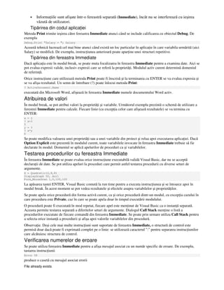 • Informa iile sunt afişate într-o fereastră separată (Immediate), încât nu se interferează cu ieşirea
văzută de utilizatori.
Tipărirea din codul aplica iei
Metoda Print trimite ieşirea către fereastra Immediate atunci când se include calificarea cu obiectul Debug. De
exemplu
Debug.Print "Salary = "; Salary
Această tehnică lucrează cel mai bine atunci când există un loc particular în aplica ie în care variabila urmărită (aici
Salary) se modifică. De exemplu, instruc iunea anterioară poate apar ine unei structuri repetitive.
Tipărirea din fereastra Immediate
Dacă aplica ia este în modul break, se poate muta focalizarea în fereastra Immediate pentru a examina date. Aici se
pot evalua expresii valide, inclusiv expresii care se referă la proprietă i. Modulul activ curent determină domeniul
de referin ă.
Orice instruc iune care utilizează metoda Print poate fi înscrisă şi la terminarea cu ENTER se va evalua expresia şi
se va afişa rezultatul. Un semn de întrebare (?) poate înlocui metoda Print:
? ActiveDocument.Name
executată din Microsoft Word, afişează în fereastra Immediate numele documentului Word activ.
Atribuirea de valori
În modul break, se pot atribui valori la proprietă i şi variabile. Următorul exemplu prezintă o schemă de utilizare a
ferestrei Immediate pentru calcule. Fiecare linie (cu excep ia celor care afişează rezultatele) se va termina cu
ENTER:
x = 2
? x+3
5
y = 3
? x*y
6
Se poate modifica valoarea unei proprietă i sau a unei variabile din proiect şi relua apoi executarea aplica iei. Dacă
Option Explicit este prezentă în modulul curent, toate variabilele invocate în fereastra Immediate trebuie să fie
declarate în modul. Domeniul se aplică apelurilor de proceduri ca şi variabilelor.
Testarea procedurilor cu fereastra Immediate
În fereastra Immediate se poate evalua orice instruc iune executabilă validă Visual Basic, dar nu se acceptă
declara ii de date. Se pot utiliza apeluri la proceduri care permit astfel testarea procedurii cu diverse seturi de
argumente.
X = Quadratic(2,8,8)
DisplayGraph 50, Arr1
Form_MouseDown 1,0,100,100
La apăsarea tastei ENTER, Visual Basic comută la run time pentru a executa instruc iunea şi se întoarce apoi în
modul break. În acest moment se pot vedea rezultatele şi efectele asupra variabilelor şi proprietă ilor.
Se poate apela orice procedură din forma activă curent, ca şi orice procedură dintr-un modul, cu excep ia cazului în
care procedura este Private, caz în care se poate apela doar în timpul executării modulului.
O procedură poate fi executată în mod repetat, fiecare apel este men inut de Visual Basic ca o instan ă separată.
Aceasta permite testarea separată a diferitelor seturi de argumente. Dialogul Call Stack men ine o listă a
procedurilor executate de fiecare comandă din fereastra Immediate. Se poate prin urmare utiliza Call Stack pentru
a selecta orice instan ă a procedurii şi afişa apoi valorile variabilelor din procedură.
Observa ie. Deşi cele mai multe instruc iuni sunt suportate de fereastra Immediate, o structură de control este
permisă doar dacă poate fi exprimată complet pe o linie: se utilizează caracterul ":" pentru separarea instruc iunilor
care alcătuiesc structura de control.
Verificarea numerelor de eroare
Se poate utiliza fereastra Immediate pentru a afişa mesajul asociat cu un număr specific de eroare. De exemplu,
tastarea instruc iunii
Error 58
produce o casetă cu mesajul asociat erorii
File already exists
 
