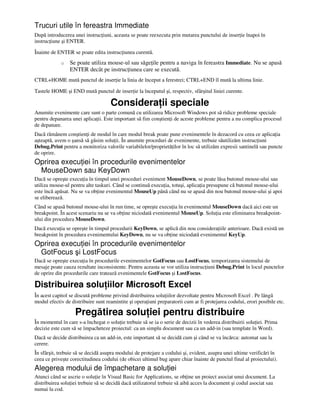 Trucuri utile în fereastra Immediate
După introducerea unei instruc iuni, aceasta se poate reexecuta prin mutarea punctului de inser ie înapoi în
instruc iune şi ENTER.
Înainte de ENTER se poate edita instruc iunea curentă.
o Se poate utiliza mouse-ul sau săge ile pentru a naviga în fereastra Immediate. Nu se apasă
ENTER decât pe instruc iunea care se execută.
CTRL+HOME mută punctul de inser ie la linia de început a ferestrei; CTRL+END îl mută la ultima linie.
Tastele HOME şi END mută punctul de inser ie la începutul şi, respectiv, sfârşitul liniei curente.
Considera ii speciale
Anumite evenimente care sunt o parte comună cu utilizarea Microsoft Windows pot să ridice probleme speciale
pentru depanarea unei aplica ii. Este important să fim conştien i de aceste probleme pentru a nu complica procesul
de depanare.
Dacă rămânem conştien i de modul în care modul break poate pune evenimentele în dezacord cu ceea ce aplica ia
aşteaptă, avem o şansă să găsim solu ii. În anumite proceduri de evenimente, trebuie săutilizăm instruc iuni
Debug.Print pentru a monitoriza valorile variabilelor/proprietă ilor în loc să utilizăm expresii santinelă sau puncte
de oprire.
Oprirea execu iei în procedurile evenimentelor
MouseDown sau KeyDown
Dacă se opreşte execu ia în timpul unei proceduri eveniment MouseDown, se poate lăsa butonul mouse-ului sau
utiliza mouse-ul pentru alte taskuri. Când se continuă execu ia, totuşi, aplica ia presupune că butonul mouse-ului
este încă apăsat. Nu se va ob ine evenimentul MouseUp până când nu se apasă din nou butonul mouse-ului şi apoi
se eliberează.
Când se apasă butonul mouse-ului în run time, se opreşte execu ia în evenimentul MouseDown dacă aici este un
breakpoint. În acest scenariu nu se va ob ine niciodată evenimentul MouseUp. Solu ia este eliminarea breakpoint-
ului din procedura MouseDown.
Dacă execu ia se opreşte în timpul procedurii KeyDown, se aplică din nou considera iile anterioare. Dacă există un
breakpoint în procedura evenimentului KeyDown, nu se va ob ine niciodată evenimentul KeyUp.
Oprirea execu iei în procedurile evenimentelor
GotFocus şi LostFocus
Dacă se opreşte execu ia în procedurile evenimentelor GotFocus sau LostFocus, temporizarea sistemului de
mesaje poate cauza rezultate inconsistente. Pentru aceasta se vor utiliza instruc iuni Debug.Print în locul punctelor
de oprire din procedurile care tratează evenimentele GotFocus şi LostFocus.
Distribuirea solu iilor Microsoft Excel
În acest capitol se discută probleme privind distribuirea solu iilor dezvoltate pentru Microsoft Excel . Pe lângă
modul efectiv de distribuire sunt reamintite şi opera iuni preparatorii cum ar fi protejarea codului, erori posibile etc.
Pregătirea solu iei pentru distribuire
În momentul în care s-a închegat o solu ie trebuie să se ia o serie de decizii în vederea distribuirii solu iei. Prima
decizie este cum să se împacheteze proiectul: ca un simplu document sau ca un add-in (sau template în Word).
Dacă se decide distribuirea ca un add-in, este important să se decidă cum şi când se va încărca: automat sau la
cerere.
În sfârşit, trebuie să se decidă asupra modului de protejare a codului şi, evident, asupra unei ultime verificări în
ceea ce priveşte corectitudinea codului (de obicei ultimul bug apare chiar înainte de punctul final al proiectului).
Alegerea modului de împachetare a solu iei
Atunci când se ascrie o solu ie în Visual Basic for Applications, se ob ine un proiect asociat unui document. La
distribuirea solu iei trebuie să se decidă dacă utilizatorul trebuie să aibă acces la document şi codul asociat sau
numai la cod.
 