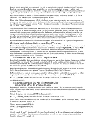 Dacă se doreşte accesul atât la document cât şi la cod, se va distribui documentul – adică document Word, caiet
Excel sau prezentare PowerPoint. Acest caz este frecvent la scrierea unei solu ii verticale – o solu ie foarte
specifică pentru un utilizator foarte specific. De exemplu, dacă se creează în Microsoft Word un formular de testare
a performan ei, atunci atât documentul cât şi codul care îl automatizează trebuie să fie accesibil utilizatorului.
Dacă, pe de altă parte, se doreşte ca numai codul (proiectul) să fie accesibil, atunci se va distribui ca un add-in
(Microsoft Excel şi PowerPoint) sau ca un template global (Word).
Observa ie. Utilizatorii nu au acces la foile de calcul dintr-un add-in deoarece acestea sunt ascunse automat la
crearea unui add-in dintr-un caiet. În mod similar, atunci când o prezentare PowerPoint este organizată ca un add-
in, slide-urile sale sunt eliminate automat. Pentru o discu ie suplimentară se va citi sec iunea "Salvarea solu iei ca
un Add-in sau Global Template".
Se poate interzice accesul utilizatorului la documentul asociat proiectului, fie din cauză că documentul nu este
pentru utilizator, fie pentru că el con ine date pe care utilizatorul nu trebuie să le modifice sau să le vadă. Acesta
este cazul când solu ia con ine proceduri care extind şi adaptează setul de op iuni ale aplica iei – proceduri care
sunt proiectate să aibă o largă aplicabilitate, independente de un document specific. De exemplu, dacă se scriu
proceduri care automatizează sarcini de formatare a foilor de calcul, utilizatorul trebuie să aibă acces la aceste
proceduri din orice caiet deschis, dar nu trebuie să acceseze caietul asociat proiectului.
La distribuirea solu iei ca un add-in sau template trebuie să se decidă separat dacă se va proteja codul proiectului.
Controlul încărcării unui Add-in sau Global Template
Dacă se decide distribuirea solu iei proprii ca un add-in sau template, este normal să se decidă momentul încărcării
acestuia. Utilizatorul poate întotdeauna să încarce un add-in utilizând dialogul Template and Add-Ins sau Add-
Ins (meniul Tools), dar nu aceasta este solu ia cea mai bună. Sa alternativă se poate stabili ca un add-in sau
template global să se încarce automat la pornirea aplica iei. Sau, pentru a nu încetini pornirea aplica iei, se poate
alege încărcarea ca răspuns la un eveniment anumit sau prin alegerea unei comenzi. În sfârşit, se poate încărca un
add-in sau un template global în mod programatic.
Încărcarea unui Add-In sau Global Template la start
Posibilită ile unui add-in devin accesibile unui utilizator doar după ce add-in-ul este încărcat. De exemplu, când un
template global este încărcat, Word mixează meniurile, barele de unelte, intrările AutoText şi macrourile din
template cu meniul Word. Din acest motiv se poate inten iona ca încărcarea add-inului sau a template-ului să aibă
loc la activarea aplica iei Word, Excel sau PowerPoint.
Pentru a încărca add-inuri sau template-uri în mod automat la pornirea aplcia iei, trebuie să se palseze în folderul
Office Startup, localizat de obicei pe calea "Program FilesMicrosoft Office OfficeStartup".
În Microsoft Excel se poate de asemenea palsa un add-in în folderul Xlstart sau în folderul desemnat ca un folder
de pornire alternativ. Acest fapt se realizează prin atribuirea unei căi şi a unui nume de folder la cheia
HKEY_CURRENT_USERSoftwareMicrosoftOffice8.0ExcelMicrosoft ExcelAltStartup
din Windows registry.
Încărcarea automată a unui Add-In în Microsoft Excel
prin comanda OPEN din Windows Registry
În plus fa ă de memorarea unui add-in într-unul dintre folderele de pornire (vezi sec iuena precedentă), se poate
utiliza comanda OPEN din Windows Registry pentru a specifica fişierele addÎn care se încarcă automat la pornirea
aplica iei Excel.
Trebuie să se creeze câte o comandă OPEN în cheia de registru
HKEY_CURRENT_USERSoftwareMicrosoftOffice8.0ExcelMicrosoft Excel
pentru fiecare fişier add-in. Pentru cazul mai multor fişiere se utilizează OPEN pentru primul fişier, OPEN1 pentru
al doilea, OPEN2 pentru al treilea etc.
Sintaxa pentru comanda OPEN este
OPEN =[ /Switch] pathandfilename
unde
/Switch poate fi /R sau /F. Comutatorul /R deschide fişierul read-only iar /F este utilizat pentru a cere încărcarea
caietelor. Microsoft Excel citeste doar atâta informa ie dintr-un workbook câtă este necesară pentru referirea
func iilor utilizator. Un exemplu este
 