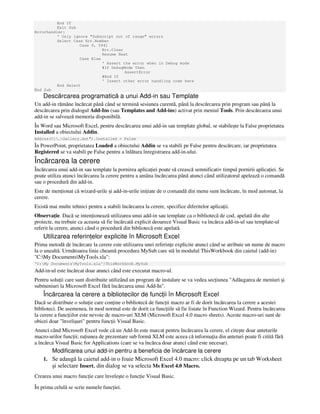 End If
Exit Sub
Errorhandler:
' Only ignore "Subscript out of range" errors
Select Case Err.Number
Case 9, 5941
Err.Clear
Resume Next
Case Else
' Assert the error when in Debug mode
#If DebugMode Then
AssertError
#End If
' Insert other error handling code here
End Select
End Sub
Descărcarea programatică a unui Add-in sau Template
Un add-in rămâne încărcat până când se termină sesiunea curentă, până la descărcarea prin program sau până la
descărcarea prin dialogul Add-Ins (sau Templates and Add-ins) activat prin meniul Tools. Prin descărcarea unui
add-in se salvează memoria disponibilă.
În Word sau Microsoft Excel, pentru descărcarea unui add-in sau template global, se stabileşte la False proprietatea
Installed a obiectului Addin.
Addins(C:…Gallery.dot").Installed = False
În PowerPoint, proprietatea Loaded a obiectului Addin se va stabili pe False pentru descărcare, iar proprietatea
Registered se va stabili pe False pentru a înlătura înregistrarea add-in-ului.
Încărcarea la cerere
Încărcarea unui add-in sau template la pornirea aplica iei poate să crească semnificativ timpul pornirii aplica iei. Se
poate utiliza atunci încărcarea la cerere pentru a amâna încărcarea până atunci când utilizatorul apelează o comandă
sau o procedură din add-in.
Este de men ionat că wizard-urile şi add-in-urile ini iate de o comandă din menu sunt încărcate, în mod automat, la
cerere.
Există mai multe tehnici pentru a stabili încărcarea la cerere, specifice diferitelor aplica ii.
Observa ie. Dacă se inten ionează utilizarea unui add-in sau template ca o bibliotecă de cod, apelată din alte
proiecte, nu trebuie ca aceasta să fie încărcată explicit deoarece Visual Basic va încărca add-in-ul sau template-ul
referit la cerere, atunci când o procedură din bibliotecă este apelată.
Utilizarea referin elor explicite în Microsoft Excel
Prima metodă de încărcare la cerere este utilizarea unei referin e explicite atunci când se atribuie un nume de macro
la o unealtă. Următoarea linie cheamă procedura MySub care stă în modulul ThisWorkbook din caietul (add-in)
"C:My DocumentsMyTools.xla":
'C:My DocumentsMyTools.xla'!ThisWorkbook.MySub
Add-in-ul este încărcat doar atunci când este executat macro-ul.
Pentru solu ii care sunt distribuite utilizând un program de instalare se va vedea sec iunea "Adăugarea de meniuri şi
submeniuri la Microsoft Excel fără încărcarea unui Add-In".
Încărcarea la cerere a bibliotecilor de func ii în Microsoft Excel
Dacă se distribuie o solu ie care con ine o bibliotecă de func ii macro ar fi de dorit încărcarea la cerere a acestei
biblioteci. De asemenea, în mod normal este de dorit ca func iile să fie listate în Function Wizard. Pentru încărcarea
la cerere a func iilor este nevoie de macro-uri XLM (Microsoft Excel 4.0 macro sheets). Aceste macro-uri sunt de
obicei doar "învelişuri" pentru func ii Visual Basic.
Atunci când Microsoft Excel vede că un Add-In este marcat pentru încărcarea la cerere, el citeşte doar anteturile
macro-urilor func ii; ra iunea de prezentare sub formă XLM este aceea că informa ia din anteturi poate fi citită fără
a încărca Visual Basic for Applications (care se va încărca doar atunci când este necesar).
Modificarea unui add-in pentru a beneficia de încărcare la cerere
1. Se adaugă la caietul add-in o foaie Microsoft Excel 4.0 macro: click dreapta pe un tab Worksheet
şi selectare Insert, din dialog se va selecta Ms Excel 4.0 Macro.
Crearea unui macro func ie care înveleşte o func ie Visual Basic.
În prima celulă se scrie numele func iei.
 