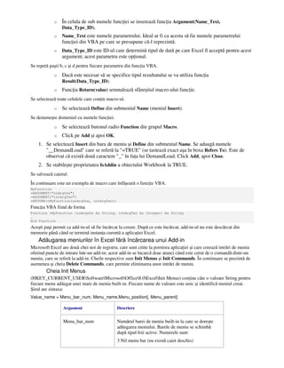 o În celula de sub numele func iei se inserează func ia Argument(Name_Text,
Data_Type_ID).
o Name_Text este numele parametrului. Ideal ar fi ca acesta să fie numele parametrului
func iei din VBA pe care se presupune că-l reprezintă.
o Data_Type_ID este ID-ul care determină tipul de dată pe care Excel îl acceptă pentru acest
argument; acest parametru este op ional.
Se repetă paşii b, c şi d pentru fiecare parametru din func ia VBA.
o Dacă este necesar să se specifice tipul rezultatului se va utiliza func ia
Result(Data_Type_ID).
o Func ia Return(value) semnalează sfânrşitul macro-ului func ie.
Se selectează toate celulele care con in macro-ul.
o Se selectează Define din submeniul Name (meniul Insert).
Se denumeşte domeniul cu numele func iei.
o Se selectează butonul radio Function din grupul Macro.
o Click pe Add şi apoi OK.
1. Se selectează Insert din bara de meniu şi Define din submeniul Name. Se adaugă numele
"__DemandLoad" care se referă la "=TRUE" (se tastează exact aşa în boxa Refers To). Este de
observat că există două caractere "_" în fa a lui DemandLoad. Click Add, apoi Close.
2. Se stabileşte proprietatea IsAddin a obiectului Workbook la TRUE.
Se salvează caietul.
În continuare este un exemplu de macro care înfăşoară o func ie VBA.
MyFunction
=ARGUMENT("szArgOne")
=ARGUMENT("intArgTwo")
=RETURN(vMyFunction(szArgOne, intArgTwo))
Func ia VBA fiind de forma
Function vMyFunction (szArgOne As String, intArgTwo As Integer) As String
…
End Function
Aceşti paşi permit ca add-in-ul să fie încărcat la cerere. După ce este încărcat, add-in-ul nu este descărcat din
memorie până când se termină instan a curentă a aplica iei Excel.
Adăugarea meniurilor în Excel fără încărcarea unui Add-in
Microsoft Excel are două chei noi de registru, care sunt citite la pornirea aplica iei şi care creează intrări de meniu
oferind puncte de intrare într-un add-in; acest add-in se încarcă doar atunci când este cerut de o comandă dintr-un
meniu, care se referă la add-in. Cheile respective sunt Init Menus şi Init Commands. În continuare se prezintă de
asemenea şi cheia Delete Commands, care permite eliminarea unor intrări de meniu.
Cheia Init Menus
(HKEY_CURRENT_USERSoftwareMicrosoftOffice8.0ExcelInit Menus) con ine câte o valoare String pentru
fiecare menu adăugat unei mare de meniu built-in. Fiecare nume de valoare este unic şi identifică meniul creat.
Şirul are sintaxa:
Value_name = Menu_bar_num, Menu_name,Menu_position[, Menu_parent]
Argument Descriere
Menu_bar_num Numărul barei de meniu built-in la care se doreşte
adăugarea meniului. Barele de meniu se schimbă
după tipul foii active. Numerele sunt:
3 Nil menu bar (nu există caiet deschis)
 