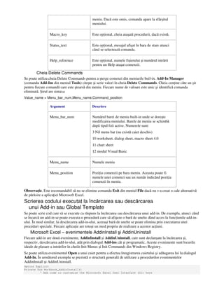 meniu. Dacă este omis, comanda apare la sfârşitul
meniului.
Macro_key Este op ional, cheia ataşată procedurii, dacă există.
Status_text Este op ional, mesajul afişat în bara de stare atunci
când se selectează comanda.
Help_reference Este op ional, numele fişierului şi numărul intrării
pentru un Help ataşat comenzii.
Cheia Delete Commands
Se poate utiliza cheia Delete Commands pentru a şterge comenzi din meniurile buil-in. Add-In Manager
(comanda Add-Ins din meniul Tools) citeşte şi scrie valori în cheia Delete Commands. Cheia con ine câte un şir
pentru fiecare comandă care este ştearsă din meniu. Fiecare nume de valoare este unic şi identifică comanda
eliminată. Şirul are sintaxa
Value_name = Menu_bar_num,Menu_name,Command_position
Argument Descriere
Menu_bar_num Numărul barei de meniu built-in unde se doreşte
modificarea meniului. Barele de meniu se schimbă
după tipul foii active. Numerele sunt:
3 Nil menu bar (nu există caiet deschis)
10 worksheet, dialog sheet, macro sheet 4.0
11 chart sheet
12 modul Visual Basic
Menu_name Numele meniu
Menu_position Pozi ia comenzii pe bara meniu. Aceasta poate fi
numele unei comenzi sau un număr indicând pozi ia
comenzii în meniu.
Observa ie. Este recomandabil să nu se elimine comanda Exit din meniul File dacă nu s-a creat o cale alternativă
de părăsire a aplica iei Microsoft Excel.
Scrierea codului executat la încărcarea sau descărcarea
unui Add-in sau Global Template
Se poate scrie cod care să se execute ca răspuns la încărcarea sau descărcarea unui add-in. De exemplu, atunci când
se încarcă un add-in se poate executa o procedură care să afişeze o bară de unelte dând acces la func iunile add-in-
ului. În mod similar, la descărcarea add-in-ului, aceeaşi bară de unelte se poate elimina prin executarea unei
proceduri speciale. Fiecare aplica ie are totuşi un mod propriu de realizare a acestor ac iuni.
Microsoft Excel – evenimentele AddinInstall şi AddinUninstall
Fiecare add-in are două evenimente, AddinInstall şi AddinUninstall, care sunt declanşate la încărcarea şi,
respectiv, descărcarea add-in-ului, atât prin dialogul Add-ins cât şi programatic. Aceste evenimente sunt locurile
ideale de plasare a intrărilor în cheile Init Menus şi Init Commands din Windows Registry.
Se poate utiliza evenimentul Open a unui caiet pentru a efectua înregistrarea caietului şi adăugarea lui la dialogul
Add-In. În următorul exemplu se prezintă o structură generală de utilizare a procedurilor evenimentelor
AddinInstall şi AddinUninstall.
Option Explicit
Private Sub Workbook_AddinInstall()
' Add code to customize the Microsoft Excel User Interface (UI) here
 