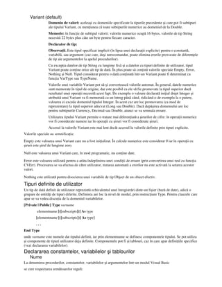 Variant (default)
Domeniu de valori: aceleaşi cu domeniile specificate la tipurile precedente şi care pot fi subtipuri
ale tipului Variant, cu men iunea că toate subtipurile numerice au domeniul de la Double.
Memorie: în func ie de subtipul valorii: valorile numerice ocupă 16 bytes, valorile de tip String
necesită 22 bytes plus câte un byte pentru fiecare caracter.
Declarator de tip:
Observa ii. Este tipul specificat implicit (în lipsa unei declara ii explicite) pentru o constantă,
variabilă, sau argument (caz care, deşi nerecomandat, poate elimina erorile provocate de diferen ele
de tip ale argumentelor la apelul procedurilor).
Cu excep ia datelor de tip String cu lungime fixă şi a datelor cu tipuri definite de utilizator, tipul
Variant poate con ine orice alt tip de dată. În plus poate să con ină valorile speciale Empty, Error,
Nothing şi Null. Tipul considerat pentru o dată con inută într-un Variant poate fi determinat cu
func ia VarType sau TypeName.
Valorile unei variabile Variant pot să-şi convertească valorile automat. În general, datele numerice
sunt memorate în tipul de origine, dar este posibil ca ele să fie promovate la tipul superior dacă
rezultatul unei opera ii necesită acest fapt. De exemplu o valoare declarată ini ial drept Integer şi
atribuită unui Variant va fi memorată ca un întreg până când, ridicând-o de exemplu la o putere,
valoarea ei excede domeniul tipului Integer. În acest caz are loc promovarea (ca mod de
reprezentare) la tipul superior adecvat (Long sau Double). Dacă depăşirea domeniului are loc
pentru subtipurile Currency, Decimal sau Double, atunci se va semnala eroare.
Utilizarea tipului Variant permite o tratare mai diferen iată a şirurilor de cifre: în opera ii numerice
vor fi considerate numere iar în opera ii cu şiruri vor fi considerate şiruri.
Accesul la valorile Variant este mai lent decât accesul la valorile definite prin tipuri explicite.
Valorile speciale au semnifica ia:
Empty este valoarea unui Variant care nu a fost ini ializat. În calcule numerice este considerat 0 iar în opera ii cu
şiruri este şirul de lungime zero.
Null este valoarea unui Variant care, în mod programatic, nu con ine date.
Error este valoarea utilizată pentru a arăta îndeplinirea unei condi ii de eroare (prin convertirea unui real cu func ia
CVErr). Procesarea se va efectua de către utilizator, tratarea automată a erorilor nu este activată la setarea acestor
valori.
Nothing este utilizată pentru disocierea unei variabile de tip Object de un obiect efectiv.
Tipuri definite de utilizator
Un tip de dată definit de utilizator reprezintă echivalentul unei înregistrări dintr-un fişier (bază de date), adică o
grupare de entită i de tipuri diferite. Definirea are loc la nivel de modul, prin instruc iuni Type. Pentru clauzele care
apar se va vedea discu ia de la domeniul variabilelor.
[Private | Public] Type varname
elementname [([subscripts])] As type
[elementname [([subscripts])] As type]
. . .
End Type
unde varname este numele dat tipului definit, iar prin elementname se definesc componentele tipului. Se pot utiliza
şi componente de tipuri utilizator deja definite. Componentele pot fi şi tablouri, caz în care apar defini iile specifice
(vezi declararea variabilelor).
Declararea constantelor, variabilelor şi tablourilor
Nume
La denumirea procedurilor, constantelor, variabilelor şi argumentelor într-un modul Visual Basic
se cere respectarea următoarelor reguli:
 