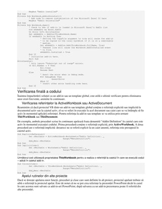 MsgBox "Addin Installed"
End Sub
Private Sub Workbook_AddinUninstall()
' Add code to remove customization of the Microsoft Excel UI here
MsgBox "Addin Uninstalled"
End Sub
Private Sub Workbook_Open()
' Check to see if add-in is loaded in Microsoft Excel's AddIn list
Dim wkbAddIn As Excel.AddIn
On Error GoTo Errorhandler
Set wkbAddIn = AddIns(ThisWorkbook.Name)
If wkbAddIn Is Nothing Then
' Setting the CopyFile argument to true will cause the add-in
' to be copied to the local harddisk if it is on a removeable
' medium.
Set wkbAddIn = AddIns.Add(ThisWorkbook.FullName, True)
' Thenext line will cause the Workbook.AddInInstalled event
' to fire.
wkbAddIn.Installed = True
End If
' Initialize add-in here.
Exit Sub
Errorhandler:
' Only ignore "Subscript out of range" errors.
If Err.Number = 9 Then
Err.Clear
Resume Next
Else
' Assrt the error when in Debug mode.
#If DebugMode Then
AssertError
#End If
' Insert other error handling code here.
End If
End Sub
Verificarea finală a codului
Înaintea împachetării solu iei ca un add-in sau un template global, este utilă o ultimă verificare pentru eliminarea
unor erori frecvente, amintite în continuare.
Verificarea referin elor la ActiveWorkbook sau ActiveDocument
Reamintim că dacă proiectul VB dintr-un add-in sau template global con ine o referin ă explicită sau implicită la
documentul activ sau la caietul activ, el sa ve referi în execu ie la acel document sau caiet care se va întâmpla să fie
activ în momentul aplicării referin ei. Pentru referin a la add-in sau template se va utiliza prin urmare
ThisWorkbook sau ThisDocument.
De exemplu, ambele proceduri scrise în continuare apelează foaia denumită "Addin Definition" în caietul care este
activ în momentul execu iei codului. Prima procedură con ine o referin ă explicită, prin ActiveWorkbook. A doua
procedură are o referin ă implicită: deoarece nu se referă explicit la un caiet anumit, referin a este presupusă în
caietul activ.
Sub ExplicitReference()
Set rMnuTable = ActiveWorkbook.Worksheets("Addin Definition). _
Range("MenuDefinition")
Add_Menu rMnuTable
End Sub
Sub ImplicitCode()
Set rMnuTable = Worksheets("Addin Definition). _
Range("MenuDefinition")
Add_Menu rMnuTable
End Sub
Următorul cod utilizează proprietatea ThisWorkbook pentru a realiza o referin ă la caietul în care se execută codul
– adică în caietul add-in.
Sub CorrectCode()
Set rMnuTable = ThisWorkbook.Worksheets("Addin Definition). _
Range("MenuDefinition")
Add_Menu rMnuTable
End Sub
Apelul rutinelor din alte proiecte
Dacă se doreşte apelarea unor func ii, proceduri şi clase care sunt definite în alt proiect, proiectul apelant trebuie să
aibă o referin ă la proiectul apelat. Este de notat că nu se pot crea referin e la prezentări PowerPoint decât în cazul
în care acestea sunt salvate ca add-in-uri PowerPoint; după salvarea ca un add-in prezentarea poate fi referită din
alte prezentări.
 